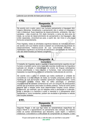 www.odiferencialconcursos.com.br

palavras que servirão de base para as lições.

175.
Resposta: D
Comentário
De acordo com o autor, para o ser humano pensamento e linguagem têm
origens diferentes. Inicialmente o pensamento não é verbal e a linguagem
não é intelectual. Suas trajetórias de desenvolvimento, entretanto, não são
paralelas – elas cruzam-se. Em dado momento, a cerca de dois anos de
idade, as curvas de desenvolvimento do pensamento e da linguagem, até
então separadas, encontram-se para, a partir daí, dar início a uma nova
forma de comportamento.
Para Vigotsky, todas as atividades cognitivas básicas do indivíduo ocorrem
de acordo com sua história social e acabam se constituindo no produto do
desenvolvimento histórico-social de sua comunidade. Portanto, as
habilidades cognitivas e as formas de estruturas o pensamento do indivíduo
não são determinadas por fatores congênitos.

176.
Resposta: A
Comentário
O trabalho de Vygotsky ajuda a explicar o desenvolvimento cognitivo do ser
humano e também serve como base das recentes tendências na linguística
aplicada em direção a metodologias de ensino de línguas estrangeiras
menos planificadas e mais naturais e humanas, mais comunicativas e
baseadas na experiência prática em ambientes multiculturais de convívio.
De acordo com o autor, é verdade que todos aceitavam a unidade da
consciência e a inter-relação de todas as funções psíquicas; partia-se da
hipótese de que as funções isoladas operavam inseparavelmente, numa
ininterrupta conexão mútua. Mas na velha psicologia, a premissa
inquestionável da unidade combinava-se com um conjunto de pressupostos
tácitos que a anulavam para todos os efeitos práticos. Tinha-se como ponto
assente que a relação entre duas determinadas funções nunca variava:
aceitava-se, por exemplo, que as relações entre a percepção e a atenção,
entre a atenção e a memória e entre a memória e o pensamento eram
constantes e, como constantes, podiam ser anuladas e ignoradas no estudo
das funções isoladas.

177.
Resposta: D
Comentário
Segundo Piaget, o elo que liga todas as características específicas da
lógica infantil é o egocentrismo do pensamento das crianças. Ele reporta
todas as outras características que descobriu, quais sejam, o realismo
intelectual, o sincretismo e a dificuldade de compreender as relações, a este
265
“O que você quiser da vida, a vida lhe dará, se você fizer a sua parte.”
Ano 2012

 