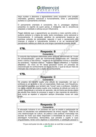 www.odiferencialconcursos.com.br

traço nuclear e descreve o egocentrismo como ocupando uma posição
intermédia, genética, estrutural e funcionalmente, entre o pensamento
autístico e o pensamento orientado.
O pensamento orientado é consciente, isto é, prossegue objetivos
presentes no espírito de quem pensa, é inteligente, isto é, encontra-se
adaptado a realidade e esforça-se por influenciá-la.
Piaget defende que o egocentrismo se encontra a meio caminho entre o
autismo extremo e a lógica da razão, tanto cronológica, como estrutural e
funcionalmente. A concepção genética do pensamento baseia-se na
premissa extraída de psicanálise, segundo a qual o pensamento das
crianças é original e naturalmente autístico e só se transforma em
pensamento realista por efeito de uma longa e persistente pressão social.

178.
Resposta: B
Comentário
O conjunto das hipóteses elaboradas pelas crianças, denominado de ―níveis
de conceitualização‖, pode ser minimamente categorizado em: ―distinção
entre o icônico e não-icônico‖, ―exigência de quantidade mínima e variedade
de caracteres‖, ―hipótese silábica‖, ―hipótese silábica-alfabética‖, e ―hipótese
alfabética‖. Do início ao fim desse processo ocorre um processo de
(re)construção do conhecimento da língua escrita, o qual se dá por meio da
interação das crianças com o objeto de conhecimento.

179.
Resposta: C
Comentário
Os projetos de trabalho supõe uma atitude de cooperação, em que o
professor é um aprendiz e não um especialista. Dado que, com frequência,
abordam-se questões que também são "novas" para o professor, trabalhar
na classe através de projetos supõe uma mudança de atitude por parte do
adulto. Essa atitude o converte em aprendiz, não só frente aos temas-objeto
de estudo, mas diante do processo a seguir e das maneiras de abordá-lo,
que nunca se repetem e adquirem sempre dimensões novas em cada
grupo.

180.
Resposta: D
Comentário
A educação inclusiva é um processo em que se amplia a participação de
todos os estudantes nos estabelecimentos de ensino regular. Trata-se de
uma reestruturação da cultura, da prática e das políticas vivenciadas nas
escolas de modo que estas respondam à diversidade de alunos. É uma
abordagem humanística, democrática, que percebe o sujeito e suas
singularidades, tendo como objetivos o crescimento, a satisfação pessoal e
266
“O que você quiser da vida, a vida lhe dará, se você fizer a sua parte.”
Ano 2012

 