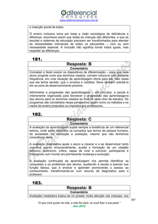 www.odiferencialconcursos.com.br

a inserção social de todos.
O ensino inclusivo toma por base a visão sociológica de deficiência e
diferença, reconhece assim que todas as crianças são diferentes, e que as
escolas e sistemas de educação precisam ser transformados para atender
às necessidades individuais de todos os educandos – com ou sem
necessidade especial. A inclusão não significa tornar todos iguais, mas
respeitar as diferenças.

181.
Resposta: B
Comentário
Conceber e fazer evoluir os dispositivos de diferenciação – para que cada
aluno progrida rumo aos domínios visados, convém coloca-lo com bastante
frequência, em uma situação de aprendizagem ótima para ele. Não basta
que ela tenha sentido, que o envolva e mobilize. Deve também solicitá-lo
em as zona de desenvolvimento próximo.
Administrar a progressão das aprendizagens – em princípio, a escola é
inteiramente organizada para favorecer a progressão das aprendizagens
dos alunos para os domínios visados ao final de cada ciclo de estudos. Os
programas são concebidos nessa perspectiva, assim como os métodos e os
meios de ensino propostos ou impostos aos professores.

182.
Resposta: C
Comentário
A avaliação da aprendizagem supõe sempre a existência de um referencial
teórico, onde estão implícitos os conceitos que temos de pessoa humana,
de sociedade, de educação e avaliação, mesmo que não tenhamos
consciência deles.
A avaliação diagnóstica ajuda o aluno a crescer e a se desenvolver tanto
cognitiva quanto emocionalmente, auxilia a formação de um cidadão
reflexivo, autônomo, crítico, capaz de viver e conviver, participando e
interagindo num mundo em permanente mudança e evolução.
A avaliação continuada da aprendizagem nos permite identificar as
conquistas e os problemas dos alunos, auxiliando a escola a exercer sua
função básica, que é ensinar e aprender promovendo o acesso ao
conhecimento, transformando-se num recurso de diagnóstico para o
professor.

183.
Resposta: B
Comentário
Avaliação mediadora traduz-se no prestar muita atenção nas crianças, nos
267
“O que você quiser da vida, a vida lhe dará, se você fizer a sua parte.”
Ano 2012

 