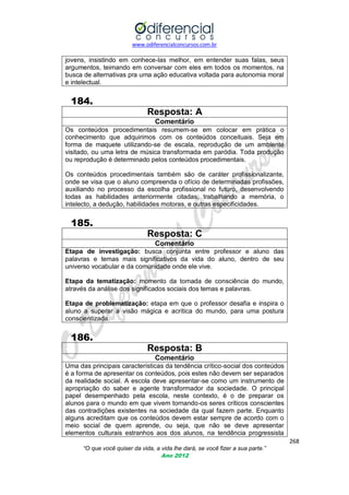 www.odiferencialconcursos.com.br

jovens, insistindo em conhece-las melhor, em entender suas falas, seus
argumentos, teimando em conversar com eles em todos os momentos, na
busca de alternativas pra uma ação educativa voltada para autonomia moral
e intelectual.

184.
Resposta: A
Comentário
Os conteúdos procedimentais resumem-se em colocar em prática o
conhecimento que adquirimos com os conteúdos conceituais. Seja em
forma de maquete utilizando-se de escala, reprodução de um ambiente
visitado, ou uma letra de música transformada em paródia. Toda produção
ou reprodução é determinado pelos conteúdos procedimentais.
Os conteúdos procedimentais também são de caráter profissionalizante,
onde se visa que o aluno compreenda o ofício de determinadas profissões,
auxiliando no processo da escolha profissional no futuro, desenvolvendo
todas as habilidades anteriormente citadas; trabalhando a memória, o
intelecto, a dedução, habilidades motoras, e outras especificidades.

185.
Resposta: C
Comentário
Etapa de investigação: busca conjunta entre professor e aluno das
palavras e temas mais significativos da vida do aluno, dentro de seu
universo vocabular e da comunidade onde ele vive.
Etapa da tematização: momento da tomada de consciência do mundo,
através da análise dos significados sociais dos temas e palavras.
Etapa de problematização: etapa em que o professor desafia e inspira o
aluno a superar a visão mágica e acrítica do mundo, para uma postura
conscientizada.

186.
Resposta: B
Comentário
Uma das principais características da tendência crítico-social dos conteúdos
é a forma de apresentar os conteúdos, pois estes não devem ser separados
da realidade social. A escola deve apresentar-se como um instrumento de
apropriação do saber e agente transformador da sociedade. O principal
papel desempenhado pela escola, neste contexto, é o de preparar os
alunos para o mundo em que vivem tornando-os seres críticos conscientes
das contradições existentes na sociedade da qual fazem parte. Enquanto
alguns acreditam que os conteúdos devem estar sempre de acordo com o
meio social de quem aprende, ou seja, que não se deve apresentar
elementos culturais estranhos aos dos alunos, na tendência progressista
268
“O que você quiser da vida, a vida lhe dará, se você fizer a sua parte.”
Ano 2012

 