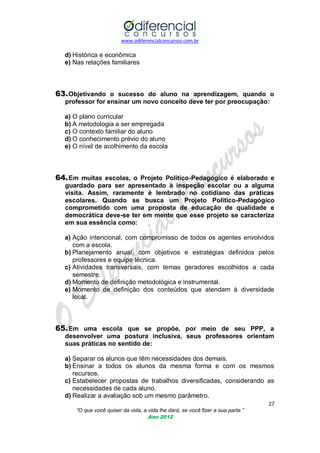 www.odiferencialconcursos.com.br

d) Histórica e econômica
e) Nas relações familiares

63. Objetivando o sucesso do aluno na aprendizagem, quando o
professor for ensinar um novo conceito deve ter por preocupação:
a) O plano curricular
b) A metodologia a ser empregada
c) O contexto familiar do aluno
d) O conhecimento prévio do aluno
e) O nível de acolhimento da escola

64. Em muitas escolas, o Projeto Político-Pedagógico é elaborado e
guardado para ser apresentado à inspeção escolar ou a alguma
visita. Assim, raramente é lembrado no cotidiano das práticas
escolares. Quando se busca um Projeto Político-Pedagógico
comprometido com uma proposta de educação de qualidade e
democrática deve-se ter em mente que esse projeto se caracteriza
em sua essência como:
a) Ação intencional, com compromisso de todos os agentes envolvidos
com a escola.
b) Planejamento anual, com objetivos e estratégias definidos pelos
professores e equipe técnica.
c) Atividades transversais, com temas geradores escolhidos a cada
semestre.
d) Momento de definição metodológica e instrumental.
e) Momento de definição dos conteúdos que atendam à diversidade
local.

65. Em uma escola que se propõe, por meio de seu PPP, a
desenvolver uma postura inclusiva, seus professores orientam
suas práticas no sentido de:
a) Separar os alunos que têm necessidades dos demais.
b) Ensinar a todos os alunos da mesma forma e com os mesmos
recursos.
c) Estabelecer propostas de trabalhos diversificadas, considerando as
necessidades de cada aluno.
d) Realizar a avaliação sob um mesmo parâmetro.
27
“O que você quiser da vida, a vida lhe dará, se você fizer a sua parte.”
Ano 2012

 