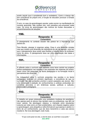 www.odiferencialconcursos.com.br

acerto (aquilo que é considerado bom e verdadeiro). Como a criança não
tem consciência do próprio erro, é função do educador provocar a tomada
de consciência.
O erro, no caso da aprendizagem escolar, pode ocorrer na manifestação da
conduta aprendida. Não existem leis, nem preceitos pré-universais neste
caso. Os erros de aprendizagem são motivos de muitas discussões e
encaminhamentos de soluções.

190.
Resposta: E
Comentário
O planejamento no contexto escolar não parece ter a importância que
deveria ter.
Para Moretto, planejar é organizar ações. Essa é uma definição simples
mas que mostra uma dimensão da importância do ato de planejar, uma vez
que o planejamento deve existir para facilitar o trabalho tanto do professor
como do aluno. O planejamento deve ser uma organização das ideias e
informações.

191.
Resposta: C
Comentário
A reflexão sobre o currículo está instalada como tema central nos projetos
político-pedagógicos nas escolas e nas propostas dos sistemas de ensino,
assim como nas pesquisas, na teoria pedagógica e na formação inicial e
permanente dos docentes.
As indagações sobre o currículo presentes nas escolas e na teoria
pedagógica mostram um primeiro significado: a consciência de que os
currículos não são conteúdos prontos a serem passados aos alunos. São
uma construção e seleção de conhecimentos e práticas produzidas em
contextos concretos e em dinâmicas sociais, políticas e culturais,
intelectuais e pedagógica.

192.
Resposta: B
Comentário
O trabalho em grupo pressupõe uma verdadeira mudança de paradigma,
não apenas para os alunos mas também para os professores, que têm de
rever valores. Na abordagem clássica, a interação entre estudantes
costuma ser vista como um fator problemático, com impacto negativo sobre
a aprendizagem, pois atrapalha a velha fórmula em que apenas o adulto é o
dono de um conhecimento, que ele deve transmiti-lo e cabe aos alunos
recebe-lo. Na nova abordagem, tudo muda.
270
“O que você quiser da vida, a vida lhe dará, se você fizer a sua parte.”
Ano 2012

 