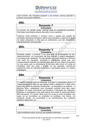 www.odiferencialconcursos.com.br

como homem. Ele necessita aprender a ser homem, precisa aprender a
produzir sua própria existência.

202.
Resposta: F
Comentário
O currículo, em sentido amplo, abrange todas as experiências escolares.
São todas as atividades através das quais o aluno aprende.
Podemos ainda entender o currículo como o projeto que preside as
atividades educativas escolares, define suas intenções e proporciona guias
de ações adequadas e úteis para os professores, que são diretamente
responsáveis por sua execução.

203.
Resposta: V
Comentário
Enquanto projeto, o currículo é um guia para os encarregados de seu
desenvolvimento, um instrumento útil para orientar a prática pedagógica,
uma ajuda para o professor. Por esta função, não pode limitar-se a enunciar
uma série de intenções, princípios e orientações gerais que, por
excessivamente distantes da realidade das salas de aula, sejam de escassa
ou nula ajuda para os professores. O currículo deve levar em conta as
condições reais nas quais o projeto vai ser realizado, situando-se
justamente entre as intenções, princípios e orientações gerais e a prática
pedagógica.

204.
Resposta: V
Comentário
O currículo situa-se entre as intenções, princípios e orientações gerais e a
prática pedagógica. Mais do que apenas evitar a distância e o hiato entre
esses dois polos do processo educacional – as intenções e as práticas – o
currículo deve estabelecer uma vinculação coerente entre eles, deve
constituir um eficaz instrumento que favoreça a realização das intenções,
princípios e orientações numa ação efetiva com vistas ao desenvolvimento
dos educandos. O currículo deve levar em conta as reais condições nas
quais vai se concretizar: as condições do professor, dos alunos, do
ambiente escolar, da comunidade e as características dos materiais
didáticos disponíveis, etc.

205.
Resposta: F
Comentário
Vide comentários sobre currículo nas questões anteriores.
274
“O que você quiser da vida, a vida lhe dará, se você fizer a sua parte.”
Ano 2012

 