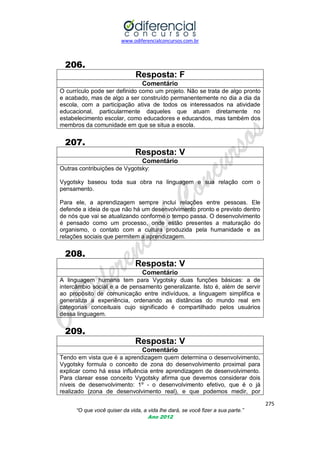 www.odiferencialconcursos.com.br

206.
Resposta: F
Comentário
O currículo pode ser definido como um projeto. Não se trata de algo pronto
e acabado, mas de algo a ser construído permanentemente no dia a dia da
escola, com a participação ativa de todos os interessados na atividade
educacional, particularmente daqueles que atuam diretamente no
estabelecimento escolar, como educadores e educandos, mas também dos
membros da comunidade em que se situa a escola.

207.
Resposta: V
Comentário
Outras contribuições de Vygotsky:
Vygotsky baseou toda sua obra na linguagem e sua relação com o
pensamento.
Para ele, a aprendizagem sempre inclui relações entre pessoas. Ele
defende a ideia de que não há um desenvolvimento pronto e previsto dentro
de nós que vai se atualizando conforme o tempo passa. O desenvolvimento
é pensado como um processo, onde estão presentes a maturação do
organismo, o contato com a cultura produzida pela humanidade e as
relações sociais que permitem a aprendizagem.

208.
Resposta: V
Comentário
A linguagem humana tem para Vygotsky duas funções básicas: a de
intercâmbio social e a de pensamento generalizante. Isto é, além de servir
ao propósito de comunicação entre indivíduos, a linguagem simplifica e
generaliza a experiência, ordenando as distâncias do mundo real em
categorias conceituais cujo significado é compartilhado pelos usuários
dessa linguagem.

209.
Resposta: V
Comentário
Tendo em vista que é a aprendizagem quem determina o desenvolvimento,
Vygotsky formula o conceito de zona do desenvolvimento proximal para
explicar como há essa influência entre aprendizagem de desenvolvimento.
Para clarear esse conceito Vygotsky afirma que devemos considerar dois
níveis de desenvolvimento: 1º - o desenvolvimento efetivo, que é o já
realizado (zona de desenvolvimento real), e que podemos medir, por
275
“O que você quiser da vida, a vida lhe dará, se você fizer a sua parte.”
Ano 2012

 