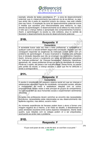 www.odiferencialconcursos.com.br

exemplo, através de testes psicológicos; 2º - a zona de desenvolvimento
potencial, que é o desenvolvimento que está em via de se efetivar, ou seja,
que ainda não é parte do repertório próprio da criança, mas está voltado
para seu futuro. A ampliação da zona de desenvolvimento potencial ocorre
à medida que acontece uma intencionalidade para realizá-la, ou seja,
através da aprendizagem. O desenvolvimento só se efetiva no meio social e
é nele que a criança realiza a apropriação dos comportamentos humanos.
Assim, a aprendizagem na escola ou vida cotidiana, atua no sentido de
favorecer o desenvolvimento da zona do desenvolvimento potencial.

210.
Resposta: V
Comentário
A sociedade busca cada vez mais o êxito profissional, a competência a
qualquer custo e a escola também segue esta concepção. Aqueles que não
conseguem responder às exigências da instituição podem sofrer com um
problema de aprendizagem. A busca incansável e imediata pela perfeição
leva à rotulação daqueles que não se encaixam nos parâmetros impostos.
Assim, torna-se comum o surgimento em todas as instituições educativas
de ―crianças problemas‖, de ―crianças fracassadas‖, disléxicas, hiperativas,
agressivas, etc. esses problemas tornam-se parte da identidade da criança.
Perde-se o sujeito, ele passa a ser sua dificuldade. Dessa forma, ao passar
pelo portão da escola, a criança assume o papel que lhe foi atribuído e
tende a correspondê-lo.

211.
Resposta: V
Comentário
A escola é considerada um pequeno sistema social em que as crianças e
adolescentes aprendem regras de moralidade, convenções sociais, atitudes
e modalidades de modo a estabelecer relações com os outros,
proporcionando muitas vezes a rede principal de grupos de companheiros,
na qual expandem os seus horizontes sociais e experimentam sentimentos
diferentes.
As ações dos professores devem caminhar ao encontro das necessidades
dos alunos, necessidades estas relacionadas ao seu desenvolvimento não
somente cognitivo, mas afetivo, social e motor.
As inúmeras experiências de fracasso podem levar o aluno a formar uma
imagem negativa de si mesmo, a ter medo do desafio, a desinteressar-se
pelas atividades escolares entre outros aspectos indesejáveis. Diante deste
quadro, suas relações com os colegas podem vir a ser prejudicadas,
acentuando-se ainda mais o problema.

212.
Resposta: F
276
“O que você quiser da vida, a vida lhe dará, se você fizer a sua parte.”
Ano 2012

 