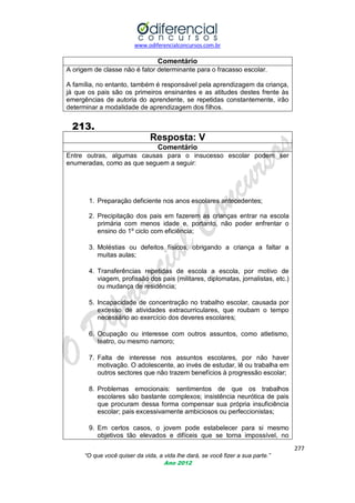 www.odiferencialconcursos.com.br

Comentário
A origem de classe não é fator determinante para o fracasso escolar.
A família, no entanto, também é responsável pela aprendizagem da criança,
já que os pais são os primeiros ensinantes e as atitudes destes frente às
emergências de autoria do aprendente, se repetidas constantemente, irão
determinar a modalidade de aprendizagem dos filhos.

213.
Resposta: V
Comentário
Entre outras, algumas causas para o insucesso escolar podem ser
enumeradas, como as que seguem a seguir:

1. Preparação deficiente nos anos escolares antecedentes;
2. Precipitação dos pais em fazerem as crianças entrar na escola
primária com menos idade e, portanto, não poder enfrentar o
ensino do 1º ciclo com eficiência;
3. Moléstias ou defeitos físicos, obrigando a criança a faltar a
muitas aulas;
4. Transferências repetidas de escola a escola, por motivo de
viagem, profissão dos pais (militares, diplomatas, jornalistas, etc.)
ou mudança de residência;
5. Incapacidade de concentração no trabalho escolar, causada por
excesso de atividades extracurriculares, que roubam o tempo
necessário ao exercício dos deveres escolares;
6. Ocupação ou interesse com outros assuntos, como atletismo,
teatro, ou mesmo namoro;
7. Falta de interesse nos assuntos escolares, por não haver
motivação. O adolescente, ao invés de estudar, lê ou trabalha em
outros sectores que não trazem benefícios à progressão escolar;
8. Problemas emocionais: sentimentos de que os trabalhos
escolares são bastante complexos; insistência neurótica de pais
que procuram dessa forma compensar sua própria insuficiência
escolar; pais excessivamente ambiciosos ou perfeccionistas;
9. Em certos casos, o jovem pode estabelecer para si mesmo
objetivos tão elevados e difíceis que se torna impossível, no
277
“O que você quiser da vida, a vida lhe dará, se você fizer a sua parte.”
Ano 2012

 