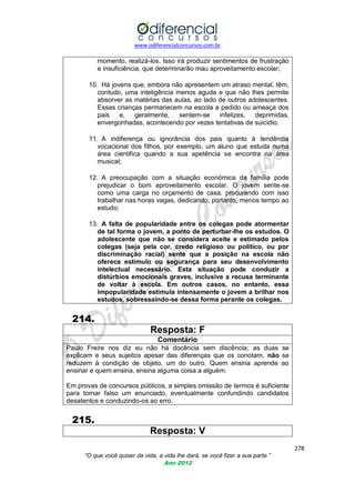www.odiferencialconcursos.com.br

momento, realizá-los. Isso irá produzir sentimentos de frustração
e insuficiência, que determinarão mau aproveitamento escolar;
10. Há jovens que, embora não apresentem um atraso mental, têm,
contudo, uma inteligência menos aguda e que não lhes permite
absorver as matérias das aulas, ao lado de outros adolescentes.
Essas crianças permanecem na escola a pedido ou ameaça dos
pais e,
geralmente,
sentem-se
infelizes,
deprimidas,
envergonhadas, acontecendo por vezes tentativas de suicídio.
11. A indiferença ou ignorância dos pais quanto à tendência
vocacional dos filhos, por exemplo, um aluno que estuda numa
área cientifica quando a sua apetência se encontra na área
musical;
12. A preocupação com a situação económica da família pode
prejudicar o bom aproveitamento escolar. O jovem sente-se
como uma carga no orçamento de casa, procurando com isso
trabalhar nas horas vagas, dedicando, portanto, menos tempo ao
estudo;
13. A falta de popularidade entre os colegas pode atormentar
de tal forma o jovem, a ponto de perturbar-lhe os estudos. O
adolescente que não se considera aceite e estimado pelos
colegas (seja pela cor, credo religioso ou político, ou por
discriminação racial) sente que a posição na escola não
oferece estímulo ou segurança para seu desenvolvimento
intelectual necessário. Esta situação pode conduzir a
distúrbios emocionais graves, inclusive a recusa terminante
de voltar à escola. Em outros casos, no entanto, essa
impopularidade estimula intensamente o jovem a brilhar nos
estudos, sobressaindo-se dessa forma perante os colegas.

214.
Resposta: F
Comentário
Paulo Freire nos diz eu não há docência sem discência; as duas se
explicam e seus sujeitos apesar das diferenças que os conotam, não se
reduzem à condição de objeto, um do outro. Quem ensina aprende ao
ensinar e quem ensina, ensina alguma coisa a alguém.
Em provas de concursos públicos, a simples omissão de termos é suficiente
para tornar falso um enunciado, eventualmente confundindo candidatos
desatentos e conduzindo-os ao erro.

215.
Resposta: V
278
“O que você quiser da vida, a vida lhe dará, se você fizer a sua parte.”
Ano 2012

 