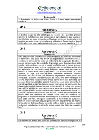 www.odiferencialconcursos.com.br

Comentário
V. Pedagogia da Autonomia, Paulo Freire – Ensinar exige rigorosidade
metódica.

216.
Resposta: D
Comentário
A didática ocupa-se das estratégias de ensino, das questões práticas
relativas à metodologia e das estratégias de aprendizagem. Sua busca de
cientificidade se apoia em posturas filosóficas como um funcionalismo, o
positivismo, assim como no formalismo e o idealismo. Podemos dizer que a
didática funciona como o elemento transformador da teoria na prática.

217.
Resposta: C
Comentário
Uma das principais características desta tendência é a forma de apresentar
os conteúdos, pois estes não devem ser separados da realidade social. A
escola deve apresentar-se como um instrumento de apropriação do saber e
agente transformador da sociedade. O principal papel desempenhado pela
escola, neste contexto, é o de preparar os alunos para o mundo em que
vivem tornando-os seres críticos conscientes das contradições existentes
na sociedade da qual fazem parte. Enquanto alguns acreditam que os
conteúdos devem estar sempre de acordo com o meio social de quem
aprende, ou seja, que não se deve apresentar elementos culturais
estranhos aos dos alunos, na tendência progressista ―crítico-social dos
conteúdos‖, busca-se uma socialização do saber, uma democratização do
ensino. O primeiro posicionamento citado acima, ainda que defendido por
pessoas bem intencionadas, poderá, facilmente, servir como elemento de
manobra política, já que, tal discurso, sendo incorporado por segmentos das
classes dominantes, apresentar-se-á como respeito à cultura dos menos
favorecidos, entretanto, será sempre uma forma de mantê-los excluídos,
tirando-lhes o direito a um conhecimento completo. No ensino da língua, por
exemplo, isto torna-se evidente, pois a forma culta de expressão pode ser
usada como um diferencial de classes. Assim como na ascensão da
burguesia, os nobres inventaram a etiqueta para excluírem os comerciantes
que, cada vez mais, emergiam socialmente, e mais tarde, os burgueses
também aprenderam esta etiqueta para excluírem os proletários, da mesma
forma, através da língua, falada e escrita, pode-se saber a que classe social
pertencem os indivíduos e, portanto, excluir os que ―não falam ou escrevem
bem‖.

218.
Resposta: D
Comentário
Os métodos de ensino são ações do professor no sentido de organizar as
279
“O que você quiser da vida, a vida lhe dará, se você fizer a sua parte.”
Ano 2012

 