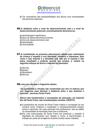 www.odiferencialconcursos.com.br

e) Ter consciência das impossibilidades dos alunos com necessidades
educacionais especiais.

66. A distância entre o nível de desenvolvimento real e o nível de
desenvolvimento potencial, conceitualmente denomina-se:
a) Aprendizagem significativa.
b) Zona de desenvolvimento proximal.
c) Zona de desenvolvimento real.
d) Assimilação.
e) Acomodação.

67. A contribuição ao processo educacional voltada para valorização
da criança e respeito à sua liberdade, iniciativa e interesses, bem
como o que importa é a atividade que vale por si mesma e não
pelos resultados e práticas sociais que produz, é notória no
seguinte enfoque da teoria e métodos do pensador:
a) Decroly.
b) Dewey.
c) Montessori.
d) Skinner.

68. Leia com atenção o fragmento abaixo:
“As qualidades e virtudes são construídas por nós no esforço que
nos impomos para diminuir a distância entre o que dizemos e
fazemos”, escreveu Paulo Freire.
Acerca dos fundamentos e concepções de educação, em especial
aos de Paulo Freire, são considerações corretas, EXCETO:
a) A perspectiva de mundo de Paulo Freire implica a concepção do ser
humano como ―histórico e inacabado‖ e consequentemente sempre
pronto a aprender. No caso particular dos professores, isso se reflete
na necessidade de formação mais livre e autônoma.
b) Era uma preocupação de Paulo Freire em preservar o respeito à
dignidade do educando com relação à ironia, à discriminação, à
inibição por parte da arrogância docente (muitas vezes notadas).
28
“O que você quiser da vida, a vida lhe dará, se você fizer a sua parte.”
Ano 2012

 