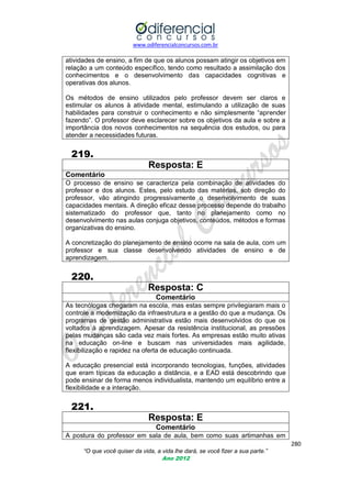 www.odiferencialconcursos.com.br

atividades de ensino, a fim de que os alunos possam atingir os objetivos em
relação a um conteúdo específico, tendo como resultado a assimilação dos
conhecimentos e o desenvolvimento das capacidades cognitivas e
operativas dos alunos.
Os métodos de ensino utilizados pelo professor devem ser claros e
estimular os alunos à atividade mental, estimulando a utilização de suas
habilidades para construir o conhecimento e não simplesmente ―aprender
fazendo‖. O professor deve esclarecer sobre os objetivos da aula e sobre a
importância dos novos conhecimentos na sequência dos estudos, ou para
atender a necessidades futuras.

219.
Resposta: E
Comentário
O processo de ensino se caracteriza pela combinação de atividades do
professor e dos alunos. Estes, pelo estudo das matérias, sob direção do
professor, vão atingindo progressivamente o desenvolvimento de suas
capacidades mentais. A direção eficaz desse processo depende do trabalho
sistematizado do professor que, tanto no planejamento como no
desenvolvimento nas aulas conjuga objetivos, conteúdos, métodos e formas
organizativas do ensino.
A concretização do planejamento de ensino ocorre na sala de aula, com um
professor e sua classe desenvolvendo atividades de ensino e de
aprendizagem.

220.
Resposta: C
Comentário
As tecnólogas chegaram na escola, mas estas sempre privilegiaram mais o
controle a modernização da infraestrutura e a gestão do que a mudança. Os
programas de gestão administrativa estão mais desenvolvidos do que os
voltados à aprendizagem. Apesar da resistência institucional, as pressões
pelas mudanças são cada vez mais fortes. As empresas estão muito ativas
na educação on-line e buscam nas universidades mais agilidade,
flexibilização e rapidez na oferta de educação continuada.
A educação presencial está incorporando tecnologias, funções, atividades
que eram típicas da educação a distância, e a EAD está descobrindo que
pode ensinar de forma menos individualista, mantendo um equilíbrio entre a
flexibilidade e a interação.

221.
Resposta: E
Comentário
A postura do professor em sala de aula, bem como suas artimanhas em
280
“O que você quiser da vida, a vida lhe dará, se você fizer a sua parte.”
Ano 2012

 