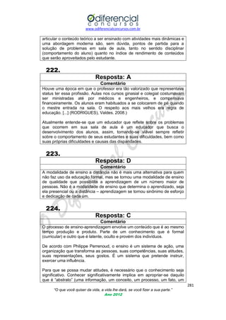 www.odiferencialconcursos.com.br

articular o conteúdo teórico a ser ensinado com atividades mais dinâmicas e
uma abordagem moderna são, sem dúvida, pontos de partida para a
solução de problemas em sala de aula, tanto no sentido disciplinar
(comportamento do aluno) quanto no índice de rendimento de conteúdos
que serão aproveitados pelo estudante.

222.
Resposta: A
Comentário
Houve uma época em que o professor era tão valorizado que representava
status ter essa profissão. Aulas nos cursos ginasial e colegial costumavam
ser ministradas até por médicos e engenheiros, e compensava
financeiramente. Os alunos eram habituados a se colocarem de pé quando
o mestre entrada na sala. O respeito aos mais velhos era regra de
educação. [...] (RODRIGUES), Valdes. 2008.)
Atualmente entende-se que um educador que reflete sobre os problemas
que ocorrem em sua sala de aula é um educador que busca o
desenvolvimento dos alunos, assim, tornando-se viável sempre refletir
sobre o comportamento de seus estudantes e suas dificuldades, bem como
suas próprias dificuldades e causas das disparidades.

223.
Resposta: D
Comentário
A modalidade de ensino a distância não é mais uma alternativa para quem
não faz uso da educação formal, mas se tornou uma modalidade de ensino
de qualidade que possibilita a aprendizagem de um número maior de
pessoas. Não é a modalidade de ensino que determina o aprendizado, seja
ela presencial ou a distância – aprendizagem se tornou sinônimo de esforço
e dedicação de cada um.

224.
Resposta: C
Comentário
O processo de ensino-aprendizagem envolve um conteúdo que é ao mesmo
tempo produção e produto. Parte de um conhecimento que é formal
(curricular) e outro que é latente, oculto e provém dos indivíduos.
De acordo com Philippe Perrenoud, o ensino é um sistema de ação, uma
organização que transforma as pessoas, suas competências, suas atitudes,
suas representações, seus gostos. É um sistema que pretende instruir,
exercer uma influência.
Para que se possa mudar atitudes, é necessário que o conhecimento seja
significativo. Conhecer significativamente implica em apropriar-se daquilo
que é ―abstrato‖ (uma informação, um conceito, um processo, um fato, um
281
“O que você quiser da vida, a vida lhe dará, se você fizer a sua parte.”
Ano 2012

 