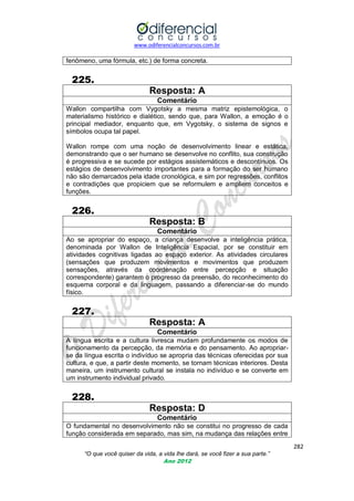www.odiferencialconcursos.com.br

fenômeno, uma fórmula, etc.) de forma concreta.

225.
Resposta: A
Comentário
Wallon compartilha com Vygotsky a mesma matriz epistemológica, o
materialismo histórico e dialético, sendo que, para Wallon, a emoção é o
principal mediador, enquanto que, em Vygotsky, o sistema de signos e
símbolos ocupa tal papel.
Wallon rompe com uma noção de desenvolvimento linear e estática,
demonstrando que o ser humano se desenvolve no conflito, sua construção
é progressiva e se sucede por estágios assistemáticos e descontínuos. Os
estágios de desenvolvimento importantes para a formação do ser humano
não são demarcados pela idade cronológica, e sim por regressões, conflitos
e contradições que propiciem que se reformulem e ampliem conceitos e
funções.

226.
Resposta: B
Comentário
Ao se apropriar do espaço, a criança desenvolve a inteligência prática,
denominada por Wallon de Inteligência Espacial, por se constituir em
atividades cognitivas ligadas ao espaço exterior. As atividades circulares
(sensações que produzem movimentos e movimentos que produzem
sensações, através da coordenação entre percepção e situação
correspondente) garantem o progresso da preensão, do reconhecimento do
esquema corporal e da linguagem, passando a diferenciar-se do mundo
físico.

227.
Resposta: A
Comentário
A língua escrita e a cultura livresca mudam profundamente os modos de
funcionamento da percepção, da memória e do pensamento. Ao apropriarse da língua escrita o indivíduo se apropria das técnicas oferecidas por sua
cultura, e que, a partir deste momento, se tornam técnicas interiores. Desta
maneira, um instrumento cultural se instala no indivíduo e se converte em
um instrumento individual privado.

228.
Resposta: D
Comentário
O fundamental no desenvolvimento não se constitui no progresso de cada
função considerada em separado, mas sim, na mudança das relações entre
282
“O que você quiser da vida, a vida lhe dará, se você fizer a sua parte.”
Ano 2012

 