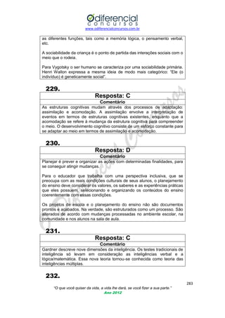 www.odiferencialconcursos.com.br

as diferentes funções, tais como a memória lógica, o pensamento verbal,
etc.
A sociabilidade da criança é o ponto de partida das interações sociais com o
meio que o rodeia.
Para Vygotsky o ser humano se caracteriza por uma sociabilidade primária.
Henri Wallon expressa a mesma ideia de modo mais categórico: ―Ele (o
indivíduo) é geneticamente social‖.

229.
Resposta: C
Comentário
As estruturas cognitivas mudam através dos processos de adaptação:
assimilação e acomodação. A assimilação envolve a interpretação de
eventos em termos de estruturas cognitivas existentes, enquanto que a
acomodação se refere à mudança da estrutura cognitiva para compreender
o meio. O desenvolvimento cognitivo consiste de um esforço constante para
se adaptar ao meio em termos de assimilação e acomodação.

230.
Resposta: D
Comentário
Planejar é prever e organizar as ações com determinadas finalidades, para
se conseguir atingir mudanças.
Para o educador que trabalha com uma perspectiva inclusiva, que se
preocupa com as reais condições culturais de seus alunos, o planejamento
do ensino deve considerar os valores, os saberes e as experiências práticas
que eles possuem, selecionando e organizando os conteúdos do ensino
coerentemente com essas condições.
Os projetos de escola e o planejamento do ensino não são documentos
prontos e acabados. Na verdade, são estruturados como um processo. São
alterados de acordo com mudanças processadas no ambiente escolar, na
comunidade e nos alunos na sala de aula.

231.
Resposta: C
Comentário
Gardner descreve nove dimensões da inteligência. Os testes tradicionais de
inteligência só levam em consideração as inteligências verbal e a
lógica/matemática. Essa nova teoria tornou-se conhecida como teoria das
inteligências múltiplas.

232.
283
“O que você quiser da vida, a vida lhe dará, se você fizer a sua parte.”
Ano 2012

 