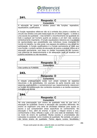 www.odiferencialconcursos.com.br

241.
Resposta: C
Comentário
A educação de jovens e adultos possui três funções: reparadora,
equalizadora, qualificadora.
A função reparadora refere-se não só à entrada dos jovens e adultos no
circuito dos direitos civis pela restauração de um direito negado – o direito a
uma escola de qualidade – mas também o reconhecimento da igualdade de
todo e qualquer ser humano quanto ao acesso a um bem real, social e
simbolicamente importante. A função equalizadora relaciona-se à igualdade
de oportunidades que possibilitarão aos indivíduos novas inserções no
mundo do trabalho, na vida social, nos espaços da estética e nos canais de
participação. A função qualificadora é a função permanente e, mais que
uma função, o próprio sentido da educação de jovens e adultos; refere-se à
educação permanente, com base no caráter incompleto do ser humano,
cujo potencial de desenvolvimento e de adequação pode se atualizar em
quadros escolares ou não escolares.

242.
Resposta: D
Comentário
Vide cartilha do FUNDEB.

243.
Resposta: D
Comentário
A relação professor-aluno existe num amplo contexto de aspectos
discutíveis e de curiosidades. Um exemplo da parte docente está nos
aspectos cognoscitivos e socioemocional que respectivamente relacionam
as formas de comunicação dos conteúdos escolares e as tarefas escolares
indicadas aos alunos.

244.
Resposta: C
Comentário
Há uma preocupação com ensino de qualidade mais do que com a
educação de qualidade. Ensino e educação são conceitos diferentes. No
ensino se organizam uma série de atividades didáticas para ajudar os
alunos a que compreendam áreas específicas do conhecimento. Na
educação o foco, além de ensinar, é ajudar a integrar ensino e vida,
conhecimento e ética, reflexão e ação, a ter uma visão de totalidade. Falase muito de ensino de qualidade. Muitas escolas e universidades são
colocadas no pedestal, como modelos de qualidade. Na verdade, em geral,
não temos ensino de qualidade. Temos alguns cursos, faculdades,
286
“O que você quiser da vida, a vida lhe dará, se você fizer a sua parte.”
Ano 2012

 