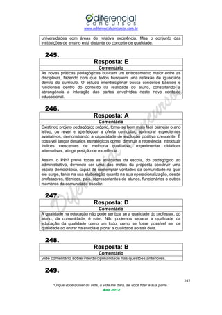 www.odiferencialconcursos.com.br

universidades com áreas de relativa excelência. Mas o conjunto das
instituições de ensino está distante do conceito de qualidade.

245.
Resposta: E
Comentário
As novas práticas pedagógicas buscam um entrosamento maior entre as
disciplinas, fazendo com que todos busquem uma reflexão de igualdade
dentro do currículo. O estudo interdisciplinar busca conceitos básicos e
funcionais dentro do contexto da realidade do aluno, constatando a
abrangência e interação das partes envolvidas neste novo contexto
educacional.

246.
Resposta: A
Comentário
Existindo projeto pedagógico próprio, torna-se bem mais fácil planejar o ano
letivo, ou rever e aperfeiçoar a oferta curricular, aprimorar expedientes
avaliativos, demonstrando a capacidade de evolução positiva crescente. É
possível lançar desafios estratégicos como: diminuir a repetência, introduzir
índices crescentes de melhoria qualitativa, experimentar didáticas
alternativas, atingir posição de excelência.
Assim, o PPP prevê todas as atividades da escola, do pedagógico ao
administrativo, devendo ser uma das metas da proposta construir uma
escola democrática, capaz de contemplar vontades da comunidade na qual
ele surge, tanto na sua elaboração quanto na sua operacionalização, desde
professores, técnicos, pais, representantes de alunos, funcionários e outros
membros da comunidade escolar.

247.
Resposta: D
Comentário
A qualidade na educação não pode ser boa se a qualidade do professor, do
aluno, da comunidade, é ruim. Não podemos separar a qualidade da
educação da qualidade como um todo, como se fosse possível ser de
qualidade ao entrar na escola e piorar a qualidade ao sair dela.

248.
Resposta: B
Comentário
Vide comentário sobre interdisciplinaridade nas questões anteriores.

249.
287
“O que você quiser da vida, a vida lhe dará, se você fizer a sua parte.”
Ano 2012

 