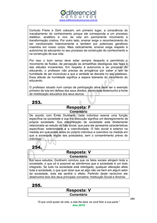www.odiferencialconcursos.com.br

Contudo Freire e Dorli colocam, em primeiro lugar, a consciência do
inacabamento do conhecimento porque ele corresponde a um processo
dialético, analético e vivo da vida em permanente movimento e
transformação criativa. Por outro lado, ensinar exige o reconhecimento do
ser condicionado historicamente e também por potenciais genéticos
inseridos em nosso corpo. Mais radicalmente, ensinar exige respeito à
autonomia do educando no seu processo de construção do conhecimento e
na construção de sua vida.
Por isso o bom senso deve estar sempre desperto e permitindo o
movimento de fluidez, de percepção às armadilhas ideológicas das falas e
das atitudes incoerentes. Em respeito à autonomia e ao processo do
educando, o professor não precisa da arrogância por saber e sim de
humildade de ser inconcluso e que a verdade se desvela no seu processo.
Essa atitude de humildade significa a espera tolerante do movimento do
educando.
O professor situado num campo de participação ativa deve ser o exemplo
primeiro da luta em defesa dos seus direitos, sendo este testemunho a fonte
de mobilização educativa dos seus alunos.

253.
Resposta: F
Comentário
De acordo com Émile Durkheim, cada indivíduo exerce uma função
específica na sociedade e sua má execução significa um desregramento da
própria sociedade. Sua interpretação de sociedade está diretamente
relacionada ao estudo do fato social, que para ele apresenta características
específicas: exterioridade e a coercitividade. O fato social é exterior na
medida em que existe antes do próprio indivíduo e coercitivo na medida em
que a sociedade impõe tais postulados, sem o consentimento prévio do
indivíduo.

254.
Resposta: V
Comentário
Em seus estudos, Durkheim concluiu que os fatos sociais atingem toda a
sociedade, o que só é possível se admitirmos que a sociedade é um todo
integrado. Se tudo na sociedade está interligado, qualquer alteração afeta
toda a sociedade, o que quer dizer que se algo não vai bem em algum setor
da sociedade, toda ela sentirá o efeito. Partindo deste raciocínio ele
desenvolve dois dos seus principais conceitos: Instituição Social e Anomia.

255.
Resposta: V
Comentário
289
“O que você quiser da vida, a vida lhe dará, se você fizer a sua parte.”
Ano 2012

 