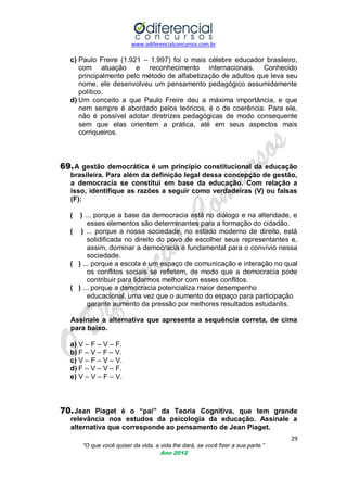 www.odiferencialconcursos.com.br

c) Paulo Freire (1.921 – 1.997) foi o mais célebre educador brasileiro,
com atuação e reconhecimento internacionais. Conhecido
principalmente pelo método de alfabetização de adultos que leva seu
nome, ele desenvolveu um pensamento pedagógico assumidamente
político.
d) Um conceito a que Paulo Freire deu a máxima importância, e que
nem sempre é abordado pelos teóricos, é o de coerência. Para ele,
não é possível adotar diretrizes pedagógicas de modo consequente
sem que elas orientem a prática, até em seus aspectos mais
corriqueiros.

69. A gestão democrática é um princípio constitucional da educação
brasileira. Para além da definição legal dessa concepção de gestão,
a democracia se constitui em base da educação. Com relação a
isso, identifique as razões a seguir como verdadeiras (V) ou falsas
(F):
(

) ... porque a base da democracia está no diálogo e na alteridade, e
esses elementos são determinantes para a formação do cidadão.
( ) ... porque a nossa sociedade, no estado moderno de direito, está
solidificada no direito do povo de escolher seus representantes e,
assim, dominar a democracia é fundamental para o convívio nessa
sociedade.
( ) ... porque a escola é um espaço de comunicação e interação no qual
os conflitos sociais se refletem, de modo que a democracia pode
contribuir para lidarmos melhor com esses conflitos.
( ) ... porque a democracia potencializa maior desempenho
educacional, uma vez que o aumento do espaço para participação
garante aumento da pressão por melhores resultados estudantis.
Assinale a alternativa que apresenta a sequência correta, de cima
para baixo.
a) V – F – V – F.
b) F – V – F – V.
c) V – F – V – V.
d) F – V – V – F.
e) V – V – F – V.

70. Jean Piaget é o “pai” da Teoria Cognitiva, que tem grande
relevância nos estudos da psicologia da educação. Assinale a
alternativa que corresponde ao pensamento de Jean Piaget.
29
“O que você quiser da vida, a vida lhe dará, se você fizer a sua parte.”
Ano 2012

 
