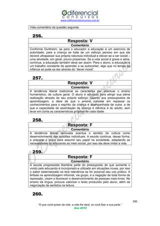 www.odiferencialconcursos.com.br

Vide comentário da questão seguinte.

256.
Resposta: V
Comentário
Conforme Durkheim, se para o educador a educação é um exercício de
autoridade, para a criança se trata de um esforço penoso em que ela
deverá ultrapassar sua própria natureza individual e elevar-se a ser social –
uma atividade, em geral, pouco prazerosa. Se a vida social é grave e séria,
contínua, a educação também deve ser assim. Para o aluno, a educação é
um trabalho constante de aprender a se autoconter, algo que no tempo da
infância só pode se dar através do ―dever moral‖.

257.
Resposta: V
Comentário
A tendência liberal tradicional se caracteriza por acentuar o ensino
humanístico, de cultura geral. O aluno é educado para atingir sua plena
realização através de seu próprio esforço. Quanto aos pressupostos de
aprendizagem, a ideia de que o ensino consiste em repassar os
conhecimentos para o espírito da criança é acompanhada de outra: a de
que a capacidade de assimilação da criança é idêntica à do adulto, sem
levar em conta as características próprias de cada idade.

258.
Resposta: F
Comentário
A tendência liberal renovada acentua o sentido da cultura como
desenvolvimento das aptidões individuais. A escola continua, dessa forma,
a preparar o aluno para assumir seu papel na sociedade, adaptando as
necessidades do educando ao meio social, por isso ela deve imitar a vida.

259.
Resposta: F
Comentário
A escola progressista libertária parte do pressuposto de que somente o
vivido pelo educando é incorporado e utilizado em situações novas, por isso
o saber sistematizado só terá relevância se for possível seu uso prático. A
ênfase na aprendizagem informal, via grupo, e a negação de toda forma de
repressão, visam a favorecer o desenvolvimento de pessoas mais livres. No
ensino da língua, procura valorizar o texto produzido pelo aluno, além da
negociação de sentidos na leitura.

260.
290
“O que você quiser da vida, a vida lhe dará, se você fizer a sua parte.”
Ano 2012

 