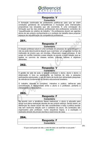 www.odiferencialconcursos.com.br

Resposta: V
Comentário
A formação continuada de professores justifica-se para que se criem
condições geradoras de competências e inovações para intervenções
propositivas nas situações que vão ocorrendo. É uma concepção de
formação que faz das práticas profissionais dos professores contextos de
―requalificação do coletivo de trabalho.‖ Os professores devem ser agentes
ativos de seu próprio conhecimento e o contexto de trabalho deve propiciar
espaços de requalificação da competência profissional.

261.
Resposta: F
Comentário
A relação professor-aluno é uma condição do processo de aprendizagem e
não se pode desvinculá-la daquilo que a permeia: um programa, normas da
instituição de ensino que, em dúvidas, influenciam nesse processo. E daí
surge um conflito inerente a essa relação na escola: é uma relação que se
baseia no convívio de classes sociais, culturas, valores e objetivos
diferentes.

262.
Resposta: V
Comentário
A gestão da sala de aula, a relação professor x aluno, aluno x aluno, a
observação in loco ou participante, as histórias de vida, a pesquisa
participante estruturada, o uso do diário de bordo tem alimentado pesquisas
de relevância fundamental no cenário educacional brasileiro.
O trabalho docente é complexo, interativo e prático, define-se pela
concretização e dialogicidade entre o aluno e o professor, portanto é
interpessoal e intersubjetivo.

263.
Resposta: F
Comentário
De acordo com a tendência liberal tradicional, o aluno é educado para
atingir sua plena realização através de seu próprio esforço. Sendo assim, as
diferenças de classe social não são consideradas e toda a prática escolar
não tem nenhuma relação com o cotidiano do aluno. Os conteúdos são
organizados pelo professor, numa sequência lógica, e a avaliação é
realizada através de provas escritas e exercícios de casa.

264.
Resposta: F
Comentário
291
“O que você quiser da vida, a vida lhe dará, se você fizer a sua parte.”
Ano 2012

 