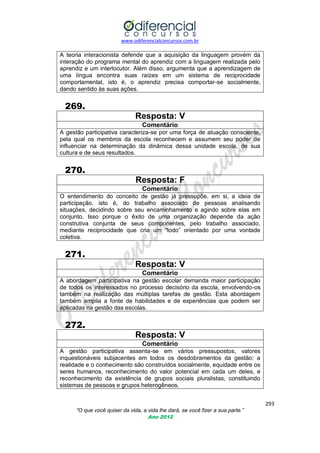 www.odiferencialconcursos.com.br

A teoria interacionista defende que a aquisição da linguagem provém da
interação do programa mental do aprendiz com a linguagem realizada pelo
aprendiz e um interlocutor. Além disso, argumenta que a aprendizagem de
uma língua encontra suas raízes em um sistema de reciprocidade
comportamental, isto é, o aprendiz precisa comportar-se socialmente,
dando sentido às suas ações.

269.
Resposta: V
Comentário
A gestão participativa caracteriza-se por uma força de atuação consciente,
pela qual os membros da escola reconhecem e assumem seu poder de
influenciar na determinação da dinâmica dessa unidade escola, de sua
cultura e de seus resultados.

270.
Resposta: F
Comentário
O entendimento do conceito de gestão já pressupõe, em si, a ideia de
participação, isto é, do trabalho associado de pessoas analisando
situações, decidindo sobre seu encaminhamento e agindo sobre elas em
conjunto. Isso porque o êxito de uma organização depende da ação
construtiva conjunta de seus componentes, pelo trabalho associado,
mediante reciprocidade que cria um ―todo‖ orientado por uma vontade
coletiva.

271.
Resposta: V
Comentário
A abordagem participativa na gestão escolar demanda maior participação
de todos os interessados no processo decisório da escola, envolvendo-os
também na realização das múltiplas tarefas de gestão. Esta abordagem
também amplia a fonte de habilidades e de experiências que podem ser
aplicadas na gestão das escolas.

272.
Resposta: V
Comentário
A gestão participativa assenta-se em vários pressupostos, valores
inquestionáveis subjacentes em todos os desdobramentos da gestão: a
realidade e o conhecimento são construídos socialmente, equidade entre os
seres humanos, reconhecimento do valor potencial em cada um deles, e
reconhecimento da existência de grupos sociais pluralistas, constituindo
sistemas de pessoas e grupos heterogêneos.
293
“O que você quiser da vida, a vida lhe dará, se você fizer a sua parte.”
Ano 2012

 
