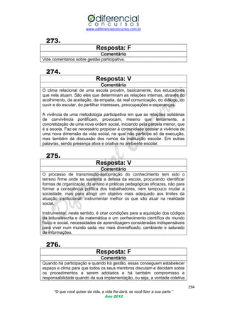 www.odiferencialconcursos.com.br

273.
Resposta: F
Comentário
Vide comentários sobre gestão participativa.

274.
Resposta: V
Comentário
O clima relacional de uma escola provém, basicamente, dos educadores
que nela atuam. São eles que determinam as relações internas, através do
acolhimento, da aceitação, da empatia, da real comunicação, do diálogo, do
ouvir e do escutar, do partilhar interesses, preocupações e esperanças.
A vivência de uma metodologia participativa em que as relações solidárias
de convivência pontificam, provocam, mesmo que lentamente, a
concretização de uma nova ordem social, iniciando pela parcela menor, que
é a escola. Faz-se necessário propiciar à comunidade escolar a vivência de
uma nova dimensão da vida social, na qual não participe só da execução,
mas também da discussão dos rumos da instituição escolar. Em outras
palavras, sendo presença ativa e criativa no ambiente escolar.

275.
Resposta: V
Comentário
O processo de transmissão-apropriação do conhecimento tem sido o
terreno firme onde se sustenta a defesa da escola, procurando identificar
formas de organização do ensino e práticas pedagógicas eficazes, não para
formar a consciência política dos trabalhadores, nem tampouco mudar a
sociedade, mas para atingir um objetivo mais adequado aos limites da
atuação institucional: instrumentar melhor os que vão atuar na realidade
social.
Instrumentar, neste sentido, é criar condições para a aquisição dos códigos
da leitura/escrita e da matemática e um conhecimento científico do mundo
físico e social, necessidades de aprendizagem consideradas indispensáveis
para viver num mundo cada vez mais diversificado, cambiante e saturado
de informações.

276.
Resposta: F
Comentário
Quando há participação e quando há gestão, essas conseguem estabelecer
espaço e clima para que todos os seus membros discutam e decidam sobre
os procedimentos a serem adotados e há também compromisso e
responsabilidade quando da sua implementação, ou seja, a vontade coletiva
294
“O que você quiser da vida, a vida lhe dará, se você fizer a sua parte.”
Ano 2012

 
