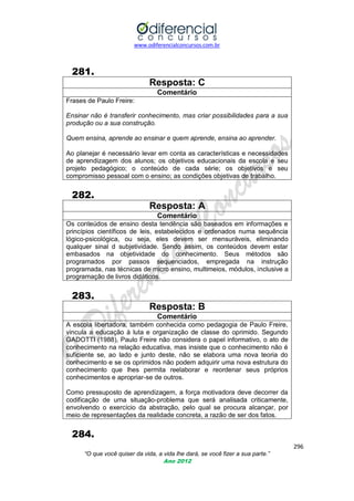 www.odiferencialconcursos.com.br

281.
Resposta: C
Comentário
Frases de Paulo Freire:
Ensinar não é transferir conhecimento, mas criar possibilidades para a sua
produção ou a sua construção.
Quem ensina, aprende ao ensinar e quem aprende, ensina ao aprender.
Ao planejar é necessário levar em conta as características e necessidades
de aprendizagem dos alunos; os objetivos educacionais da escola e seu
projeto pedagógico; o conteúdo de cada série; os objetivos e seu
compromisso pessoal com o ensino; as condições objetivas de trabalho.

282.
Resposta: A
Comentário
Os conteúdos de ensino desta tendência são baseados em informações e
princípios científicos de leis, estabelecidos e ordenados numa sequência
lógico-psicológica, ou seja, eles devem ser mensuráveis, eliminando
qualquer sinal d subjetividade. Sendo assim, os conteúdos devem estar
embasados na objetividade do conhecimento. Seus métodos são
programados por passos sequenciados, empregada na instrução
programada, nas técnicas de micro ensino, multimeios, módulos, inclusive a
programação de livros didáticos.

283.
Resposta: B
Comentário
A escola libertadora, também conhecida como pedagogia de Paulo Freire,
vincula a educação à luta e organização de classe do oprimido. Segundo
GADOTTI (1988), Paulo Freire não considera o papel informativo, o ato de
conhecimento na relação educativa, mas insiste que o conhecimento não é
suficiente se, ao lado e junto deste, não se elabora uma nova teoria do
conhecimento e se os oprimidos não podem adquirir uma nova estrutura do
conhecimento que lhes permita reelaborar e reordenar seus próprios
conhecimentos e apropriar-se de outros.
Como pressuposto de aprendizagem, a força motivadora deve decorrer da
codificação de uma situação-problema que será analisada criticamente,
envolvendo o exercício da abstração, pelo qual se procura alcançar, por
meio de representações da realidade concreta, a razão de ser dos fatos.

284.
296
“O que você quiser da vida, a vida lhe dará, se você fizer a sua parte.”
Ano 2012

 