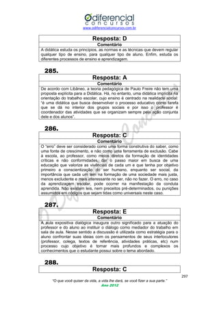 www.odiferencialconcursos.com.br

Resposta: D
Comentário
A didática estuda os princípios, as normas e as técnicas que devem regular
qualquer tipo de ensino, para qualquer tipo de aluno. Enfim, estuda os
diferentes processos de ensino e aprendizagem.

285.
Resposta: A
Comentário
De acordo com Libâneo, a teoria pedagógica de Paulo Freire não tem uma
proposta explícita para a Didática. Há, no entanto, uma didática implícita na
orientação do trabalho escolar, cujo ensino é centrado na realidade social:
―é uma didática que busca desenvolver o processo educativo como tarefa
que se dá no interior dos grupos sociais e por isso o professor é
coordenador das atividades que se organizam sempre pela ação conjunta
dele e dos alunos‖.

286.
Resposta: C
Comentário
O ―erro‖ deve ser considerado como uma forma construtiva do saber, como
uma fonte de crescimento, e não como uma ferramenta de exclusão. Cabe
à escola, ao professor, como meios diretos da formação de identidades
críticas e não conformidades, dar o passo maior em busca de uma
educação que valorize as vivências de cada um e que tenha por objetivo
primeiro a conscientização do ser humano, enquanto ser social, da
importância que cada um tem na formação de uma sociedade mais justa,
menos excludente e mais interessante no ser, não no fazer. O erro, no caso
da aprendizagem escolar, pode ocorrer na manifestação da conduta
aprendida. Não existem leis, nem preceitos pré-determinados, ou punições
assumidos em códigos que sejam tidas como universais neste caso.

287.
Resposta: E
Comentário
A aula expositiva dialógica inaugura outro significado para a atuação do
professor e do aluno ao instituir o diálogo como mediador do trabalho em
sala de aula. Nesse sentido a discussão é utilizada como estratégia para o
aluno confrontar suas ideias com os pensamentos de seus interlocutores
(professor, colega, textos de referência, atividades práticas, etc) num
processo cujo objetivo é tornar mais profundos e complexos os
conhecimentos que o estudante possui sobre o tema abordado.

288.
Resposta: C
297
“O que você quiser da vida, a vida lhe dará, se você fizer a sua parte.”
Ano 2012

 