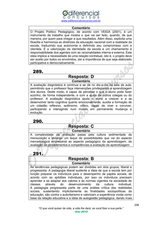 www.odiferencialconcursos.com.br

Comentário
O Projeto Político Pedagógico, de acordo com VEIGA (2001), é um
instrumento de trabalho que mostra o que vai ser feito, quando, de que
maneira, por quem para chegar a que resultados. Além disso, explicita uma
filosofia e harmoniza as diretrizes da educação nacional com a realidade da
escola, traduzindo sua autonomia e definindo seu compromisso com a
clientela. É a valorização da identidade da escola e um chamamento à
responsabilidade dos agentes com as racionalidades interna e externa. Esta
ideia implica a necessidade de uma relação contratual, isto é, o projeto deve
ser aceito por todos os envolvidos, daí a importância de que seja elaborado
participativa e democraticamente.

289.
Resposta: D
Comentário
A avaliação diagnóstica é contínua e se dá no dia-a-dia da sala de aula,
permitindo que o professor faça intervenções privilegiando a aprendizagem
dos alunos. Deste modo, é capaz de perceber o que o aluno pode fazer
sozinho, de forma independente, e com a ajuda de outros colegas ou do
professor. A avaliação diagnóstica ajuda o aluno a crescer e a se
desenvolver tanto cognitiva quanto emocionalmente, auxilia a formação de
um cidadão reflexivo, autônomo, crítico, capaz de viver e conviver,
participando e interagindo num mundo em permanente mudança e
evolução.

290.
Resposta: C
Comentário
A complexidade da avaliação passa pela cultura sedimentada da
mensuração e abrange um leque de possibilidades que vai do aspecto
mercadológico empresarial ao aspecto pedagógico da aprendizagem, da
avaliação de procedimentos e competências à avaliação da aprendizagem.

291.
Resposta: B
Comentário
As tendências pedagógicas podem ser divididas em dois grupos, liberal e
progressista. A pedagogia liberal sustenta a ideia de que a escola tem por
função preparar os indivíduos para o desempenho de papéis sociais, de
acordo com as aptidões individuais, por isso os indivíduos precisam
aprender a se adaptar aos valores e às normas vigentes na sociedade de
classes
através
do
desenvolvimento
da
cultura
individual.
A pedagogia progressista parte de uma análise crítica das realidades
sociais, sustentando implicitamente as finalidades sociopolíticas da
educação, são contra o autoritarismo e valorizam a experiência vivida como
base da relação educativa e a ideia de autogestão pedagógica, dando mais
298
“O que você quiser da vida, a vida lhe dará, se você fizer a sua parte.”
Ano 2012

 