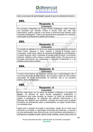 www.odiferencialconcursos.com.br

valor ao processo de aprendizagem grupal do que os conteúdos de ensino.

292.
Resposta: C
Comentário
Os princípios norteadores do Projeto Político Pedagógico estão fundados
nos princípios que deverão nortear a escola, para que esta seja
democrática, pública, gratuita e que tenha a autonomia para elaborar suas
propostas pedagógicas. Trata-se principalmente de igualdade de condições,
valorização do profissional e gestão democrática.

293.
Resposta: C
Comentário
O conceito de reflexão é um tema que perpassa grande parte das obras de
Paulo Freire. Segundo o autor, quando a prática é tomada como
curiosidade, então essa prática vai despertar horizontes de possibilidades.
A prática docente crítica, implicante do pensar certo, envolve o movimento
dinâmico, dialético, entre o fazer e o pensar sobre o fazer. Por isso é que na
formação permanente dos professores o momento fundamental é o da
reflexão crítica sobre a prática.

294.
Resposta: B
Comentário
A teoria sócio-histórica de Vygotsky entende que a aprendizagem não é
uma mera aquisição de informações, não acontece a partir de uma simples
associação de ideias armazenadas na memória, mas é um processo
interno, ativo e interpessoal.

295.
Resposta: A
Comentário
De um modo geral, em um plano de trabalho a dinâmica e as ações da
direção, do pessoal de apoio técnico pedagógico, professores e
funcionários deve estar pautada na missão, na busca de princípios de
gestão e pedagógicos, na definição das políticas institucionais e na
definição dos objetivos para solidificar a posição da escola como entidade
formadora de profissionais aptos a desempenhar um papel transformador
na sociedade atual.
Ações para a redução da evasão e reprovação, criação de um clima mais
motivador na unidade, a capacitação continuada dos docentes, o incentivo
de uma participação mais ativa dos pais, dos funcionários administrativos e
professores na gestão escolar, dentre outras medidas, devem estar entre as
299
“O que você quiser da vida, a vida lhe dará, se você fizer a sua parte.”
Ano 2012

 
