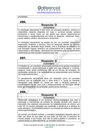 www.odiferencialconcursos.com.br

prioridades.

296.
Resposta: D
Comentário
A orientação educacional é tida como um processo dinâmico, contínuo e
sistemático, estando integrada em todo o currículo escolar sempre
encarando o aluno como um ser global que devem desenvolver-se
harmoniosa e equilibradamente em todos os aspectos: intelectual, físico,
social, estético, político, educacional e vocacional.
A orientação educacional se propõe em ser um processo educacional
organizado, dinâmico e contínuo. Atua no educando através de técnicas
adequadas às diferentes faixas etárias, com a finalidade de orientá-lo na
sua formação integral, levando-o ao conhecimento de si mesmo, de suas
capacidades e dificuldades, oferecendo-lhe elementos para um ajustamento
harmonioso ao meio escolar e social em que vive.

297.
Resposta: A
Comentário
O trabalho de um orientador educacional reveste-se de grande importância,
complexidade e responsabilidade e, para que seja realizado a contento,
exige-se muito desse profissional, não só em termos de formação, de
atualização constante e de características de personalidade como também
de comportamento ético.
O planejamento educacional deve ser entendido como um processo
contínuo que se preocupa com o ―para onde ir‖ e ―quais as maneiras
adequadas para chegar lá‖, tendo em vista a situação presente e
possibilidades futuras, para que o desenvolvimento da educação atenda
tanto as necessidades da sociedade, quanto as do indivíduo.

298.
Resposta: B
Comentário
Supervisão pedagógica é um processo técnico-pedagógico que visa a
promoção e manutenção da unidade da atuação docente com vistas à
realização dos objetivos educacionais do estabelecimento de ensino, por
meio de um serviço planejado que possibilite a eficiência e a eficácia da
ação educativa. Sua finalidade básica é a promoção da melhoria do sistema
ensino-aprendizagem.
De acordo com Rudolf Lenhard, o orientador pedagógico eficiente será um
líder, por força do que sabe, do que pode, do que crê. O exercício de
mando solapa a sua função, pois não se pode substituir e coordenar, ao
mesmo tempo ou alternadamente, as vontades individuais.
300
“O que você quiser da vida, a vida lhe dará, se você fizer a sua parte.”
Ano 2012

 