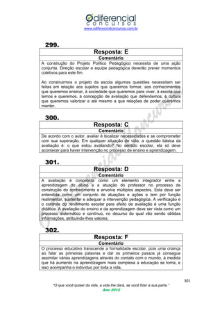 www.odiferencialconcursos.com.br

299.
Resposta: E
Comentário
A construção do Projeto Político Pedagógico necessita de uma ação
conjunta. Direção escolar e equipe pedagógica deverão prever momentos
coletivos para este fim.
Ao construirmos o projeto da escola algumas questões necessitam ser
feitas em relação aos sujeitos que queremos formar, aos conhecimentos
que queremos ensinar, à sociedade que queremos para viver, à escola que
temos e queremos, à concepção de avaliação que defendemos, à cultura
que queremos valorizar e até mesmo a que relações de poder queremos
manter.

300.
Resposta: C
Comentário
De acordo com o autor, avaliar é localizar necessidades e se comprometer
com sua superação. Em qualquer situação de vida, a questão básica da
avaliação é: o que estou avaliando? No sentido escolar, ela só deve
acontecer para haver intervenção no processo de ensino e aprendizagem.

301.
Resposta: D
Comentário
A avaliação é concebida como um elemento integrador entre a
aprendizagem do aluno e a atuação do professor no processo de
construção do conhecimento e envolve múltiplos aspectos. Esta deve ser
entendida como um conjunto de atuações e ações e tem por função
realimentar, sustentar e adequar a intervenção pedagógica. A verificação e
o controle do rendimento escolar para efeito de avaliação é uma função
didática. A avaliação do ensino e da aprendizagem deve ser vista como um
processo sistemático e contínuo, no decurso do qual vão sendo obtidas
informações, atribuindo-lhes valores.

302.
Resposta: F
Comentário
O processo educativo transcende a formalidade escolar, pois uma criança
ao falar as primeiras palavras e dar os primeiros passos já consegue
assimilar várias aprendizagens através do contato com o mundo, à medida
que há aumento na aprendizagem mais complexa a educação se torna, e
isso acompanha o indivíduo por toda a vida.
301
“O que você quiser da vida, a vida lhe dará, se você fizer a sua parte.”
Ano 2012

 