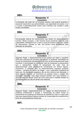 www.odiferencialconcursos.com.br

303.
Resposta: V
Comentário
A educação não pode ser um processo passivo, pois quando aprende o
educando desenvolve sua potencialidade, sua capacidade de pensar e ver
o mundo e automaticamente cresce como indivíduo que compõe e pode
mudar a sociedade.

304.
Resposta: F
Comentário
Humanização trata-se de conhecimento que advém do desenvolvimento
humano. Nesse processo, o Ser Humano busca aprimorar todas as suas
capacidades, interagindo com o meio no qual se encontra. Para isso, dispõe
de instrumentos, naturais ou não, que servem como facilitadores para
obtenção de resultados.

305.
Resposta: V
Comentário
Segundo Piaget, o desenvolvimento é um esforço por lograr o equilíbrio
entre dois conjuntos de princípios que operam no presente: assimilação do
mundo ao pensamento representativo tal como se tenha desenvolvido neste
momento, e acomodação ao mundo por meio de mudanças no pensamento
que o representem melhor. O pensamento em cada nível de
desenvolvimento pode descrever-se formalmente em termos lógicos,
sincrônicos. O presente influi no desenvolvimento enquanto processo
nutritivo – alimento é o termo de Piaget – que o estenderia instalando-se
sobre ele. Na concepção piagetiana não há nem reforma nem libertação, e
seria absurdo imaginar um movimento de protesto contra o estágio das
operações concretas. Esta etapa passará também com mais alimento, e
seria tão absurdo discutir sobre ela como seria para a crisálida enfadar-se
prematuramente por não ser ainda uma mariposa.

306.
Resposta: V
Comentário
Segundo Piaget, independentemente do estágio de desenvolvimento, o
problema fundamental é sempre a manutenção da ordem formal no
pensamento em presença da influência da experiência. Esta é a razão pela
qual seus experimentos tratavam sempre da conservação da invariância em
torno de uma experiência inequívoca.

307.
302
“O que você quiser da vida, a vida lhe dará, se você fizer a sua parte.”
Ano 2012

 