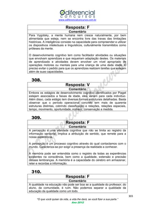www.odiferencialconcursos.com.br

Resposta: F
Comentário
Para Vygotsky, a mente humana nem cresce naturalmente, por bem
alimentada que esteja, nem se encontra livre das travas das limitações
históricas. A inteligência consiste na capacidade para compreender e utilizar
os dispositivos intelectuais e linguísticos, culturalmente transmitidos como
próteses da mente.
O desenvolvimento cognitivo tem como facilitador atividades ou situações
que envolvam aprendizes e que requeiram adaptação destes. Os materiais
de aprendizado e atividades devem envolver um nível apropriado de
operações motoras ou mentais para uma criança de uma dada idade. É
preciso evitar o pedido para que os aprendizes realizem tarefas que estejam
além de suas capacidades.

308.
Resposta: V
Comentário
Embora os estágios de desenvolvimento cognitivo identificados por Piaget
estejam associados a faixas de idade, eles variam para cada indivíduo.
Além disso, cada estágio tem diversas formas estruturais detalhadas. Basta
observar que o período operacional concreto tem mais de quarenta
estruturas distintas, cobrindo classificação e relações, relações espaciais,
tempo, movimento, oportunidade, número, conservação e medida.

309.
Resposta: F
Comentário
A percepção é uma atividade cognitiva que não se limita ao registro da
informação sensorial. Implica a atribuição de sentido, que remete para a
nossa experiência.
A percepção é um processo cognitivo através do qual contactamos com o
mundo. Caracteriza-se por exigir a presença da realidade a conhecer.
A memória pode ser entendida como o registro de todas as experiências
existentes na consciência, bem como a qualidade, extensão e precisão
dessas lembranças. A memória é a capacidade do cérebro em armazenar,
reter e recordas a informação.

310.
Resposta: F
Comentário
A qualidade na educação não pode ser boa se a qualidade do professor, do
aluno, da comunidade, é ruim. Não podemos separar a qualidade da
educação da qualidade como um todo.
303
“O que você quiser da vida, a vida lhe dará, se você fizer a sua parte.”
Ano 2012

 