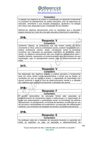 www.odiferencialconcursos.com.br

Comentário
A seleção dos objetivos de ensino é considerada um elemento fundamental
no processo de planejamento da prática educativa, pois dá segurança ao
educador, orientando a sua atuação pedagógica, ajudando-o na seleção
dos meios mais adequados para a realização de seu trabalho.
Definem-se objetivos educacionais como os resultados que o educador
espera alcançar por meio de uma ação educativa intencional e sistemática.

316.
Resposta: V
Comentário
Conforme Libâneo, os professores que não tomam partido de forma
consciente e crítica, ante as contradições sociais, acabam repassando par a
prática profissional valores, ideais, concepções sobre a sociedade
contrários aos interesses da população majoritária da sociedade. Assim
sendo, os objetivos educacionais são uma exigência indispensável para o
trabalho docente, requerendo um posicionamento ativo do professor em sua
explicitação, seja no planejamento escolar, seja no desenvolvimento das
aulas.

317.
Resposta: V
Comentário
Na elaboração dos objetivos voltados à prática educativa é fundamental
levar em conta, dentre outras características, o tempo que se dispõe, as
condições em que se realiza o ensino, a capacidade de assimilação dos
alunos conforme a idade e nível de desenvolvimento mental e a utilidade
dos objetivos para motivar e encaminhar a atividade dos alunos.

318.
Resposta: F
Comentário
A gestão democrática da educação formal está associada ao
estabelecimento de mecanismos legais e institucionais e à organização de
ações que desencadeiem a participação social: na formulação de políticas
educacionais; no planejamento; na tomada de decisões; na definição do uso
de recursos e necessidades de investimento; na execução das deliberações
coletivas; nos momentos de avaliação da escola e da política educacional.

319.
Resposta: E
Comentário
Ao professor cabe ser o mediador do educando levando-o a aprender em
todos os aspectos, ou seja, na aquisição e desenvolvimento de
305
“O que você quiser da vida, a vida lhe dará, se você fizer a sua parte.”
Ano 2012

 