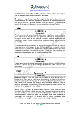 www.odiferencialconcursos.com.br

conhecimentos, habilidades, hábitos, atitudes, valores, ideias ou qualquer
tipo de aprendizagem necessária para o educador.
O professor é agente de educação integral e não apenas transmissor de
conhecimentos, e é de vital importância promover o desenvolvimento de
seu aluno levando a adquirir atitudes, práticas, reflexão, orientando-o e
assistindo-o na promoção de um ambiente escolar mais significativo.

320.
Resposta: B
Comentário
A leitura representa uma atividade de grande importância
cada indivíduo. É através dela que podemos interagir e
mundo a nossa volta e sua própria formação, realizar
contribuem para o nosso crescimento e para agir ativa e
sociedade.

para a vida de
compreender o
atividades que
criticamente na

O problema do ensino de leitura na escola não se situa no nível do método,
mas na própria conceituação do que é leitura, da forma em que é avaliada
pelas equipes de professores, do papel que ocupa nos Projetos Curriculares
da escola, dos meios que se arbitram para fortalecê-la, naturalmente, das
propostas metodológicas que se adotam para ensiná-la.

321.
Resposta: E
Comentário
Na perspectiva construtivista, a avaliação da aprendizagem está interligada
ao ensino e ocorre através da observação do professor sobre o trabalho dos
estudantes.

322.
Resposta: C
Comentário
Vygotsky baseou toda sua obra na linguagem e sua relação com o
pensamento. Para ele, a história da sociedade e o desenvolvimento do
homem estão totalmente ligados, de forma que não seria possível separálos. Desde que nascem, as crianças têm constante interação com os
adultos, pois estes, naturalmente, procuram passar para as crianças sua
maneira de se relacionar e sua cultura.
Assim, para Vygotsky, a aprendizagem sempre inclui relações entre
pessoas. Ele defende a ideia de que não há desenvolvimento pronto e
previsto dentro de nós que vai se atualizando conforme o tempo passa. O
desenvolvimento é pensado como um processo, onde estão presentes a
maturação do organismo, o contato com a cultura produzida pela
humanidade e as relações sociais que permitem a aprendizagem.
306
“O que você quiser da vida, a vida lhe dará, se você fizer a sua parte.”
Ano 2012

 