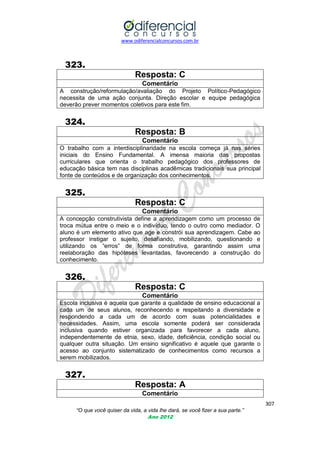 www.odiferencialconcursos.com.br

323.
Resposta: C
Comentário
A construção/reformulação/avaliação do Projeto Político-Pedagógico
necessita de uma ação conjunta. Direção escolar e equipe pedagógica
deverão prever momentos coletivos para este fim.

324.
Resposta: B
Comentário
O trabalho com a interdisciplinaridade na escola começa já nas séries
iniciais do Ensino Fundamental. A imensa maioria das propostas
curriculares que orienta o trabalho pedagógico dos professores de
educação básica tem nas disciplinas acadêmicas tradicionais sua principal
fonte de conteúdos e de organização dos conhecimentos.

325.
Resposta: C
Comentário
A concepção construtivista define a aprendizagem como um processo de
troca mútua entre o meio e o indivíduo, tendo o outro como mediador. O
aluno é um elemento ativo que age e constrói sua aprendizagem. Cabe ao
professor instigar o sujeito, desafiando, mobilizando, questionando e
utilizando os ―erros‖ de forma construtiva, garantindo assim uma
reelaboração das hipóteses levantadas, favorecendo a construção do
conhecimento.

326.
Resposta: C
Comentário
Escola inclusiva é aquela que garante a qualidade de ensino educacional a
cada um de seus alunos, reconhecendo e respeitando a diversidade e
respondendo a cada um de acordo com suas potencialidades e
necessidades. Assim, uma escola somente poderá ser considerada
inclusiva quando estiver organizada para favorecer a cada aluno,
independentemente de etnia, sexo, idade, deficiência, condição social ou
qualquer outra situação. Um ensino significativo é aquele que garante o
acesso ao conjunto sistematizado de conhecimentos como recursos a
serem mobilizados.

327.
Resposta: A
Comentário
307
“O que você quiser da vida, a vida lhe dará, se você fizer a sua parte.”
Ano 2012

 