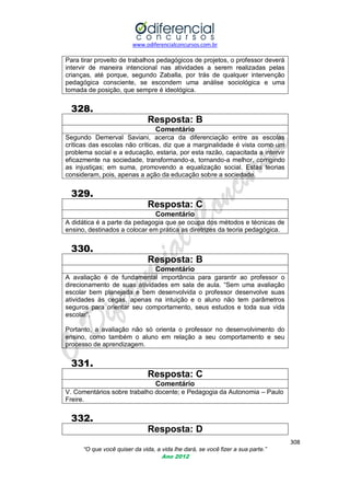 www.odiferencialconcursos.com.br

Para tirar proveito de trabalhos pedagógicos de projetos, o professor deverá
intervir de maneira intencional nas atividades a serem realizadas pelas
crianças, até porque, segundo Zaballa, por trás de qualquer intervenção
pedagógica consciente, se escondem uma análise sociológica e uma
tomada de posição, que sempre é ideológica.

328.
Resposta: B
Comentário
Segundo Demerval Saviani, acerca da diferenciação entre as escolas
críticas das escolas não críticas, diz que a marginalidade é vista como um
problema social e a educação, estaria, por esta razão, capacitada a intervir
eficazmente na sociedade, transformando-a, tornando-a melhor, corrigindo
as injustiças; em suma, promovendo a equalização social. Estas teorias
consideram, pois, apenas a ação da educação sobre a sociedade.

329.
Resposta: C
Comentário
A didática é a parte da pedagogia que se ocupa dos métodos e técnicas de
ensino, destinados a colocar em prática as diretrizes da teoria pedagógica.

330.
Resposta: B
Comentário
A avaliação é de fundamental importância para garantir ao professor o
direcionamento de suas atividades em sala de aula. ―Sem uma avaliação
escolar bem planejada e bem desenvolvida o professor desenvolve suas
atividades às cegas, apenas na intuição e o aluno não tem parâmetros
seguros para orientar seu comportamento, seus estudos e toda sua vida
escolar‖.
Portanto, a avaliação não só orienta o professor no desenvolvimento do
ensino, como também o aluno em relação a seu comportamento e seu
processo de aprendizagem.

331.
Resposta: C
Comentário
V. Comentários sobre trabalho docente; e Pedagogia da Autonomia – Paulo
Freire.

332.
Resposta: D
308
“O que você quiser da vida, a vida lhe dará, se você fizer a sua parte.”
Ano 2012

 