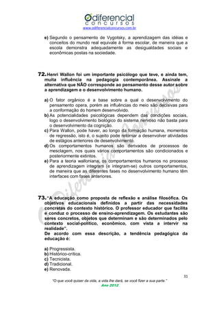 www.odiferencialconcursos.com.br

e) Segundo o pensamento de Vygotsky, a aprendizagem das idéias e
conceitos do mundo real equivale à forma escolar, de maneira que a
escola demonstra adequadamente as desigualdades sociais e
econômicas postas na sociedade.

72. Henri Wallon foi um importante psicólogo que teve, e ainda tem,
muita influência na pedagogia contemporânea. Assinale a
alternativa que NÃO corresponde ao pensamento desse autor sobre
a aprendizagem e o desenvolvimento humano.
a) O fator orgânico é a base sobre a qual o desenvolvimento do
pensamento opera, porém as influências do meio são decisivas para
a conformação do homem desenvolvido.
b) As potencialidades psicológicas dependem das condições sociais,
logo o desenvolvimento biológico do sistema nervoso não basta para
o desenvolvimento da cognição.
c) Para Wallon, pode haver, ao longo da formação humana, momentos
de regressão, isto é, o sujeito pode retornar a desenvolver atividades
de estágios anteriores de desenvolvimento.
d) Os comportamentos humanos são derivados de processos de
mesclagem, nos quais vários comportamentos são condicionados e
posteriormente extintos.
e) Para a teoria walloniana, os comportamentos humanos no processo
de aprendizagem integram (e integram-se) outros comportamentos,
de maneira que as diferentes fases no desenvolvimento humano têm
interfaces com fases anteriores.

73. “A educação como proposta de reflexão e análise filosófica. Os
objetivos educacionais definidos a partir das necessidades
concretas do contexto histórico. O professor educador que facilita
e conduz o processo de ensino-aprendizagem. Os estudantes são
seres concretos, objetos que determinam e são determinados pelo
contexto social-político, econômico, com vista a intervir na
realidade”.
De acordo com essa descrição, a tendência pedagógica da
educação é:
a) Progressista.
b) Histórico-crítica.
c) Tecnicista.
d) Tradicional.
e) Renovada.
31
“O que você quiser da vida, a vida lhe dará, se você fizer a sua parte.”
Ano 2012

 