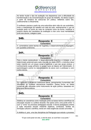 www.odiferencialconcursos.com.br

Ao tentar mudar o tipo de avaliação nos deparamos com a dificuldade da
transformação e da conscientização do grupo de trabalho. As ideias surgem
a partir da tentativa de coloca-las em prática, refletindo sobre isto,
coletivamente e criticamente.
O professor precisa a partir de uma autocrítica abrir mão do uso autoritário,
rever a metodologia de trabalho em sala de aula, redimensionar o uso da
avalição tanto no ponto de vista do conteúdo como da forma, modificar a
postura diante dos resultados da avaliação e criar uma nova mentalidade
junto aos alunos, colegas e pais.

340.
Resposta: E
Comentário
V. comentários sobre teorias de Vygotsky; e desenvolvimento e linguagem,
em questões anteriores.

341.
Resposta: C
Comentário
Para a teoria sociocultural, o desenvolvimento cognitivo é limitado a um
determinado potencial para cada intervalo de idade (ZDP); o indivíduo deve
estar inserido em um grupo social e aprende o que seu grupo produz; o
conhecimento surge primeiro no grupo, para só depois ser interiorizado. A
aprendizagem ocorre no relacionamento do aluno com o professor e com
outros alunos.

342.
Resposta: E
Comentário
Em oposição à tendência tradicional liberal, pensamentos humanistas são
difundidos no contexto educacional brasileiro. Dessa forma, as ideias
modernas são utilizadas como instrumento de ação política, baseadas em
princípios democráticos.

343.
Resposta: E
Comentário
Didática se caracteriza como mediação entre as bases teórico-científicas da
educação escolar e a prática docente. Ela opera como uma ponte entre ―o
que‖ e ―como‖ do processo pedagógico escolar. A teoria pedagógica orienta
a ação educativa escolar mediante objetivos, conteúdos, tarefas da
formação cultural e cientifica, tendo em vista exigências sociais concretas.
A didática é, pois, uma das disciplinas da Pedagogia que estuda o processo
311
“O que você quiser da vida, a vida lhe dará, se você fizer a sua parte.”
Ano 2012

 