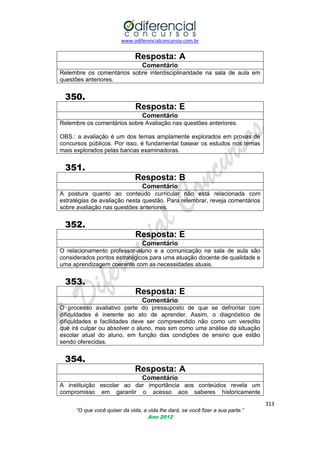 www.odiferencialconcursos.com.br

Resposta: A
Comentário
Relembre os comentários sobre interdisciplinaridade na sala de aula em
questões anteriores.

350.
Resposta: E
Comentário
Relembre os comentários sobre Avaliação nas questões anteriores.
OBS.: a avaliação é um dos temas amplamente explorados em provas de
concursos públicos. Por isso, é fundamental basear os estudos nos temas
mais explorados pelas bancas examinadoras.

351.
Resposta: B
Comentário
A postura quanto ao conteúdo curricular não está relacionada com
estratégias de avaliação nesta questão. Para relembrar, reveja comentários
sobre avaliação nas questões anteriores.

352.
Resposta: E
Comentário
O relacionamento professor-aluno e a comunicação na sala de aula são
considerados pontos estratégicos para uma atuação docente de qualidade e
uma aprendizagem coerente com as necessidades atuais.

353.
Resposta: E
Comentário
O processo avaliativo parte do pressuposto de que se defrontar com
dificuldades é inerente ao ato de aprender. Assim, o diagnóstico de
dificuldades e facilidades deve ser compreendido não como um veredito
que irá culpar ou absolver o aluno, mas sim como uma análise da situação
escolar atual do aluno, em função das condições de ensino que estão
sendo oferecidas.

354.
Resposta: A
Comentário
A instituição escolar ao dar importância aos conteúdos revela um
compromisso em garantir o acesso aos saberes historicamente
313
“O que você quiser da vida, a vida lhe dará, se você fizer a sua parte.”
Ano 2012

 