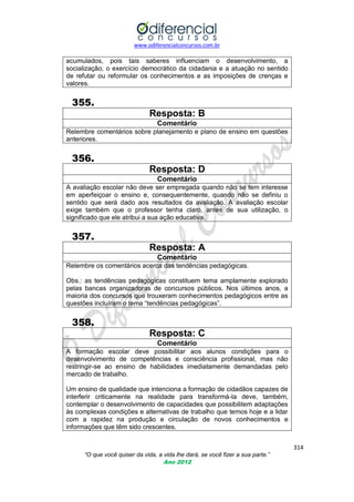 www.odiferencialconcursos.com.br

acumulados, pois tais saberes influenciam o desenvolvimento, a
socialização, o exercício democrático da cidadania e a atuação no sentido
de refutar ou reformular os conhecimentos e as imposições de crenças e
valores.

355.
Resposta: B
Comentário
Relembre comentários sobre planejamento e plano de ensino em questões
anteriores.

356.
Resposta: D
Comentário
A avaliação escolar não deve ser empregada quando não se tem interesse
em aperfeiçoar o ensino e, consequentemente, quando não se definiu o
sentido que será dado aos resultados da avaliação. A avaliação escolar
exige também que o professor tenha claro, antes de sua utilização, o
significado que ele atribui a sua ação educativa.

357.
Resposta: A
Comentário
Relembre os comentários acerca das tendências pedagógicas.
Obs.: as tendências pedagógicas constituem tema amplamente explorado
pelas bancas organizadoras de concursos públicos. Nos últimos anos, a
maioria dos concursos que trouxeram conhecimentos pedagógicos entre as
questões incluíram o tema ―tendências pedagógicas‖.

358.
Resposta: C
Comentário
A formação escolar deve possibilitar aos alunos condições para o
desenvolvimento de competências e consciência profissional, mas não
restringir-se ao ensino de habilidades imediatamente demandadas pelo
mercado de trabalho.
Um ensino de qualidade que intenciona a formação de cidadãos capazes de
interferir criticamente na realidade para transformá-la deve, também,
contemplar o desenvolvimento de capacidades que possibilitem adaptações
às complexas condições e alternativas de trabalho que temos hoje e a lidar
com a rapidez na produção e circulação de novos conhecimentos e
informações que têm sido crescentes.
314
“O que você quiser da vida, a vida lhe dará, se você fizer a sua parte.”
Ano 2012

 