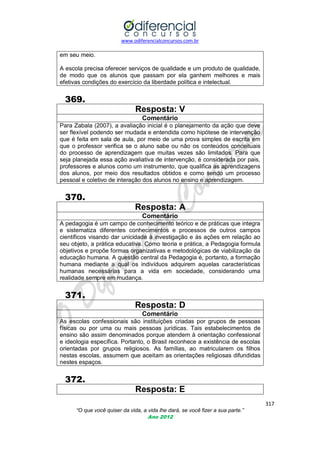 www.odiferencialconcursos.com.br

em seu meio.
A escola precisa oferecer serviços de qualidade e um produto de qualidade,
de modo que os alunos que passam por ela ganhem melhores e mais
efetivas condições do exercício da liberdade política e intelectual.

369.
Resposta: V
Comentário
Para Zabala (2007), a avaliação inicial é o planejamento da ação que deve
ser flexível podendo ser mudada e entendida como hipótese de intervenção
que é feita em sala de aula, por meio de uma prova simples de escrita em
que o professor verifica se o aluno sabe ou não os conteúdos conceituais
do processo de aprendizagem que muitas vezes são limitados. Para que
seja planejada essa ação avaliativa de intervenção, é considerada por pais,
professores e alunos como um instrumento, que qualifica as aprendizagens
dos alunos, por meio dos resultados obtidos e como sendo um processo
pessoal e coletivo de interação dos alunos no ensino e aprendizagem.

370.
Resposta: A
Comentário
A pedagogia é um campo de conhecimento teórico e de práticas que integra
e sistematiza diferentes conhecimentos e processos de outros campos
científicos visando dar unicidade à investigação e às ações em relação ao
seu objeto, a prática educativa. Como teoria e prática, a Pedagogia formula
objetivos e propõe formas organizativas e metodológicas de viabilização da
educação humana. A questão central da Pedagogia é, portanto, a formação
humana mediante a qual os indivíduos adquirem aquelas características
humanas necessárias para a vida em sociedade, considerando uma
realidade sempre em mudança.

371.
Resposta: D
Comentário
As escolas confessionais são instituições criadas por grupos de pessoas
físicas ou por uma ou mais pessoas jurídicas. Tais estabelecimentos de
ensino são assim denominados porque atendem à orientação confessional
e ideologia específica. Portanto, o Brasil reconhece a existência de escolas
orientadas por grupos religiosos. As famílias, ao matricularem os filhos
nestas escolas, assumem que aceitam as orientações religiosas difundidas
nestes espaços.

372.
Resposta: E
317
“O que você quiser da vida, a vida lhe dará, se você fizer a sua parte.”
Ano 2012

 