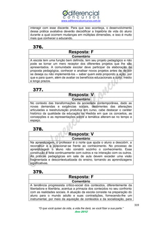 www.odiferencialconcursos.com.br

interagir com esse discente. Para que isso aconteça, o desenvolvimento
dessa prática avaliativa deverão decodificar a trajetória de vida do aluno
durante a qual ocorrem mudanças em múltiplas dimensões, e isso é muito
mais que conhecer o educando.

376.
Resposta: F
Comentário
A escola tem uma função bem definida, tem seu projeto pedagógico e não
pode se tornar um mero receptor dos diferentes projetos que lhe são
apresentados. A comunidade escolar deve participar da elaboração da
proposta pedagógica, conhecer e analisar novos projetos antes de decidir
se deseja ou não implementá-los – saber quem está propondo a ação, por
que e para quem, além de avaliar os benefícios educacionais a curto, médio
e longo prazos.

377.
Resposta: V
Comentário
No contexto das transformações da sociedade contemporânea, dado as
novas demandas e exigências sociais, decorrentes das alterações
articuladas a reestruturação produtiva em curso, cabe destacar o caráter
histórico da qualidade da educação na medida em que os conceitos, as
concepções e as representações sobre a temática alteram-se no tempo e
espaço.

378.
Resposta: V
Comentário
Na aprendizagem, o professor é o norte que ajuda o aluno a descobrir, a
reconstruir e a posicionar-se frente ao conhecimento. No processo de
aprendizagem o aluno não constrói sozinho o conhecimento. Essa
construção é feita continuamente com outros e na interação com os outros.
As práticas pedagógicas em sala de aula devem exceder uma visão
fragmentada e descontextualizada do ensino, tornando as aprendizagens
significativas.

379.
Resposta: F
Comentário
A tendência progressista crítico-social dos conteúdos, diferentemente da
libertadora e libertária, acentua a primazia dos conteúdos no seu confronto
com as realidades sociais. A atuação da escola consiste na preparação do
aluno para o mundo adulto e suas contradições, fornecendo-lhe um
instrumental, por meio da aquisição de conteúdos e da socialização, para
319
“O que você quiser da vida, a vida lhe dará, se você fizer a sua parte.”
Ano 2012

 