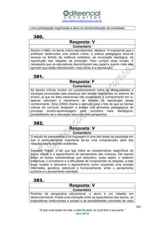 www.odiferencialconcursos.com.br

uma participação organizada e ativa na democratização da sociedade.

380.
Resposta: V
Comentário
Saviani (1986), na teoria crítico-reprodutivista, destaca: ―é impossível que o
professor desenvolva uma prática crítica: a prática pedagógica situa-se
sempre no âmbito da violência simbólica, da inculcação ideológica, da
reprodução das relações de produção. Para cumprir essa função, é
necessário que os educadores desconheçam seu papel e quanto mais eles
ignoram que estão reproduzindo, mais eficaz é a reprodução‖.

381.
Resposta: F
Comentário
As teorias críticas iniciam um questionamento sobre as desigualdades e
injustiças provocadas pela presença das teorias tradicionais no sistema de
ensino, já que as ditas tradicionais não questionam o conhecimento em si,
apenas valorizam o mecanismo de eficácia da reprodução desse
conhecimento. Silva (2004) chama a atenção para o fato de que as teorias
críticas do currículo deslocam a ênfase dos conceitos pedagógicos do
processo ensino-aprendizagem para conceitos mais ideológicos,
possibilitando ver a educação sob uma nova perspectiva.

382.
Resposta: V
Comentário
O estudo do pensamento e da linguagem é uma das áreas da psicologia em
que é particularmente importante ter-se uma compreensão clara das
relações interfuncionais existentes.
Segundo Piaget, o elo que liga todas as características específicas da
lógica infantil é o egocentrismo do pensamento das crianças. Ele reporta
todas as outras características que descobriu, quais sejam, o realismo
intelectual, o sincretismo e a dificuldade de compreender as relações, a este
traço nuclear e descreve o egocentrismo como ocupando uma posição
intermédia, genética, estrutural e funcionalmente, entre o pensamento
autístico e o pensamento orientado.

383.
Resposta: V
Comentário
Partindo da perspectiva educacional, o aluno é um cidadão em
desenvolvimento. Existe uma interação entre as expectativas dos alunos, as
expectativas institucionais e sociais e as possibilidades concretas de cada
320
“O que você quiser da vida, a vida lhe dará, se você fizer a sua parte.”
Ano 2012

 