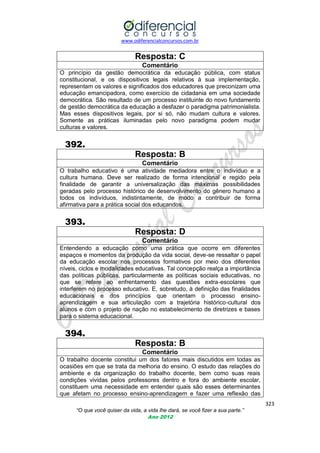 www.odiferencialconcursos.com.br

Resposta: C
Comentário
O princípio da gestão democrática da educação pública, com status
constitucional, e os dispositivos legais relativos à sua implementação,
representam os valores e significados dos educadores que preconizam uma
educação emancipadora, como exercício de cidadania em uma sociedade
democrática. São resultado de um processo instituinte do novo fundamento
de gestão democrática da educação a desfazer o paradigma patrimonialista.
Mas esses dispositivos legais, por si só, não mudam cultura e valores.
Somente as práticas iluminadas pelo novo paradigma podem mudar
culturas e valores.

392.
Resposta: B
Comentário
O trabalho educativo é uma atividade mediadora entre o indivíduo e a
cultura humana. Deve ser realizado de forma intencional e regido pela
finalidade de garantir a universalização das máximas possibilidades
geradas pelo processo histórico de desenvolvimento do gênero humano a
todos os indivíduos, indistintamente, de modo a contribuir de forma
afirmativa para a prática social dos educandos.

393.
Resposta: D
Comentário
Entendendo a educação como uma prática que ocorre em diferentes
espaços e momentos da produção da vida social, deve-se ressaltar o papel
da educação escolar nos processos formativos por meio dos diferentes
níveis, ciclos e modalidades educativas. Tal concepção realça a importância
das políticas públicas, particularmente as políticas sociais educativas, no
que se refere ao enfrentamento das questões extra-escolares que
interferem no processo educativo. E, sobretudo, à definição das finalidades
educacionais e dos princípios que orientam o processo ensinoaprendizagem e sua articulação com a trajetória histórico-cultural dos
alunos e com o projeto de nação no estabelecimento de diretrizes e bases
para o sistema educacional.

394.
Resposta: B
Comentário
O trabalho docente constitui um dos fatores mais discutidos em todas as
ocasiões em que se trata da melhoria do ensino. O estudo das relações do
ambiente e da organização do trabalho docente, bem como suas reais
condições vividas pelos professores dentro e fora do ambiente escolar,
constituem uma necessidade em entender quais são esses determinantes
que afetam no processo ensino-aprendizagem e fazer uma reflexão das
323
“O que você quiser da vida, a vida lhe dará, se você fizer a sua parte.”
Ano 2012

 