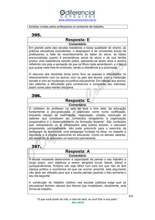 www.odiferencialconcursos.com.br

tensões vividas pelos professores no ambiente de trabalho.

395.
Resposta: E
Comentário
Em grande parte das escolas brasileiras a baixa qualidade do ensino, as
práticas educativas excludentes, o despreparo e as constantes trocas de
professores, a falta de reconhecimento do saber do aluno, as ideias
preconcebidas quanto à proveniência social do aluno e de sua família
produz uma experiência escolar pobre, passando-se assim anos e anos e
refletindo nos pais a sensação de que os filhos nada aprenderam, e o fato é
que quase nada lhes foi ensinado, senão a obediência e a submissão.
O discurso dos docentes toma como foco as queixas e dificuldades no
relacionamento com os alunos, com os pais dos alunos, com a instituição
escolar e com as mudanças na política educacional. Em relação aos alunos,
vão salientar a dificuldade para controla-los e conquistar seu interesse,
assim como para manter disciplina.

396.
Resposta: C
Comentário
O cotidiano do professor na sala de aula e fora dela, da educação
fundamental à pós-graduação, é explorado como numa codificação,
enquanto espaço de reafirmação, negociação, criação, resolução de
saberes que constituem os ―conteúdos obrigatórios à organização
programática e o desenvolvimento da formação docente‖. São conteúdos
que, extrapolando os já cristalizados pela prática escolar, o educador
progressista, principalmente, não pode prescindir para o exercício da
pedagogia da autonomia: uma pedagogia fundada na ética, no respeito à
dignidade e à própria autonomia do educando. Como os demais saberes,
ela demanda do educador um exercício permanente.

397.
Resposta: A
Comentário
A escola necessita desenvolver a capacidade de pensar o seu trabalho a
longo prazo, com objetivos a serem atingidos anual, bienal, trienal e
quinquenalmente. Embora isto seja difícil num país em que não se tem
clareza política e econômica do que vai ocorrer amanhã, este argumento
não deve ser utilizado para que a escola planeje (quando o faz) somente o
seu dia seguinte.
A construção do trabalho coletivo nas escolas públicas exige que os
educadores tenham clareza dos fatores que inviabilizam, atualmente, esta
forma de trabalho.
324
“O que você quiser da vida, a vida lhe dará, se você fizer a sua parte.”
Ano 2012

 