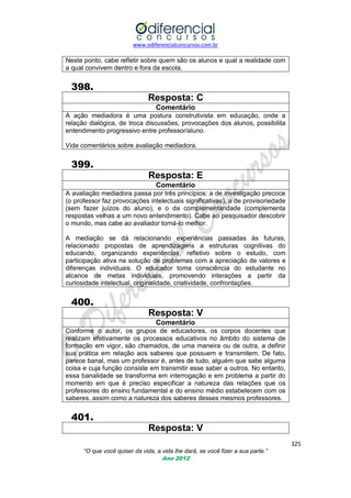 www.odiferencialconcursos.com.br

Neste ponto, cabe refletir sobre quem são os alunos e qual a realidade com
a qual convivem dentro e fora da escola.

398.
Resposta: C
Comentário
A ação mediadora é uma postura construtivista em educação, onde a
relação dialógica, de troca discussões, provocações dos alunos, possibilita
entendimento progressivo entre professor/aluno.
Vide comentários sobre avaliação mediadora.

399.
Resposta: E
Comentário
A avaliação mediadora passa por três princípios: a de investigação precoce
(o professor faz provocações intelectuais significativas), a de provisoriedade
(sem fazer juízos do aluno), e o da complementaridade (complementa
respostas velhas a um novo entendimento). Cabe ao pesquisador descobrir
o mundo, mas cabe ao avaliador torná-lo melhor.
A mediação se dá relacionando experiências passadas às futuras,
relacionado propostas de aprendizagens a estruturas cognitivas do
educando, organizando experiências, refletivo sobre o estudo, com
participação ativa na solução de problemas com a apreciação de valores e
diferenças individuais. O educador toma consciência do estudante no
alcance de metas individuais, promovendo interações a partir da
curiosidade intelectual, originalidade, criatividade, confrontações.

400.
Resposta: V
Comentário
Conforme o autor, os grupos de educadores, os corpos docentes que
realizam efetivamente os processos educativos no âmbito do sistema de
formação em vigor, são chamados, de uma maneira ou de outra, a definir
sua prática em relação aos saberes que possuem e transmitem. De fato,
parece banal, mas um professor é, antes de tudo, alguém que sabe alguma
coisa e cuja função consiste em transmitir esse saber a outros. No entanto,
essa banalidade se transforma em interrogação e em problema a partir do
momento em que é preciso especificar a natureza das relações que os
professores do ensino fundamental e do ensino médio estabelecem com os
saberes, assim como a natureza dos saberes desses mesmos professores.

401.
Resposta: V
325
“O que você quiser da vida, a vida lhe dará, se você fizer a sua parte.”
Ano 2012

 