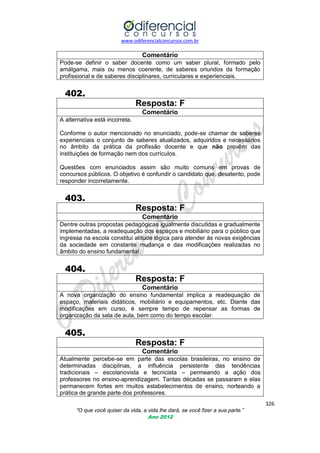 www.odiferencialconcursos.com.br

Comentário
Pode-se definir o saber docente como um saber plural, formado pelo
amálgama, mais ou menos coerente, de saberes oriundos da formação
profissional e de saberes disciplinares, curriculares e experienciais.

402.
Resposta: F
Comentário
A alternativa está incorreta.
Conforme o autor mencionado no enunciado, pode-se chamar de saberes
experienciais o conjunto de saberes atualizados, adquiridos e necessários
no âmbito da prática da profissão docente e que não provêm das
instituições de formação nem dos currículos.
Questões com enunciados assim são muito comuns em provas de
concursos públicos. O objetivo é confundir o candidato que, desatento, pode
responder incorretamente.

403.
Resposta: F
Comentário
Dentre outras propostas pedagógicas igualmente discutidas e gradualmente
implementadas, a readequação dos espaços e mobiliário para o público que
ingressa na escola constitui atitude lógica para atender às novas exigências
da sociedade em constante mudança e das modificações realizadas no
âmbito do ensino fundamental.

404.
Resposta: F
Comentário
A nova organização do ensino fundamental implica a readequação de
espaço, materiais didáticos, mobiliário e equipamentos, etc. Diante das
modificações em curso, é sempre tempo de repensar as formas de
organização da sala de aula, bem como do tempo escolar.

405.
Resposta: F
Comentário
Atualmente percebe-se em parte das escolas brasileiras, no ensino de
determinadas disciplinas, a influência persistente das tendências
tradicionais – escolanovista e tecnicista – permeando a ação dos
professores no ensino-aprendizagem. Tantas décadas se passaram e elas
permanecem fortes em muitos estabelecimentos de ensino, norteando a
prática de grande parte dos professores.
326
“O que você quiser da vida, a vida lhe dará, se você fizer a sua parte.”
Ano 2012

 