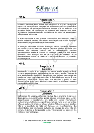 www.odiferencialconcursos.com.br

415.
Resposta: A
Comentário
O sentido da avaliação na escola, seja ela qual for a proposta pedagógica,
como a de não aprovação não pode ser entendida como uma proposta de
não avaliação, de aprovação automática. Ela tem que ser analisada num
processo amplo, na observação do professor em entender suas falas,
argumentos, perguntas debates, nos desafios em busca de alternativas e
conquistas de autonomia.
A ação mediadora é uma postura construtivista em educação, onde a
relação dialógica, de troca discussões, provocações dos alunos, possibilita
entendimento progressivo entre professor/aluno.
A avaliação mediadora possibilita investigar, mediar, aproximar hipóteses
aos alunos e provocá-los em seguida; perceber pontos de vistas para
construir um caminho comum para o conhecimento científico
aprofundamento teórico e domínio do professor. Pressupõe uma análise
qualitativa, uma avaliação não de produto, mas do processo, se dá
constantemente através de cadernos, observações do dia a dia, é teórica
usa-se registros.

416.
Resposta: B
Comentário
A educação inclusiva é um processo em que se amplia a participação de
todos os estudantes nos estabelecimentos de ensino regular. Trata-se de
uma reestruturação da cultura, da prática e das políticas vivenciadas nas
escolas de modo que estas respondam à diversidade dos alunos. É uma
abordagem humanística, democrática, que percebe o sujeito e suas
singularidades, tendo como objetivos o crescimento, a satisfação pessoal e
a inserção social de todos.

417.
Resposta: E
Comentário
Libâneo nos diz: ao compartilharmos, no dia a dia do ensinar e do aprender,
ideias, percepções, sentimentos, gestos, atitudes e modo de ação, sempre
ressignificados e reelaborados em cada um, vamos internalizando
conhecimentos, habilidades, experiências, valores, rumo a um agir críticoreflexivo, autônomo, criativo e eficaz, solidário. Tido em nome do direito à
vida e à dignidade de todo ser humano, do reconhecimento das
subjetividades, das identidades culturais, da riqueza de uma vida em
comum, da justiça e da igualdade social. Talvez possa ser esse um dos
modos de fazer pedagogia.

329
“O que você quiser da vida, a vida lhe dará, se você fizer a sua parte.”
Ano 2012

 