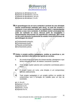 www.odiferencialconcursos.com.br

a) Apenas as afirmativas II e III.
b) Apenas as afirmativas I, III e IV.
c) Apenas as afirmativas II, III e IV.
d) Apenas as afirmativas I, II e III.

76. A aprendizagem de um novo conteúdo é produto de uma atividade
mental construtivista realizada pelo aluno, na qual ele constrói e
incorpora à sua estrutura mental os significados e representações
relativos a esse novo conteúdo. A atividade mental construtiva não
pode ser realizada no vácuo, deve-se partir de concepções e
representações decorrentes de experiências anteriores. Que nome
se dá a este elemento fundamental do estado inicial do processo de
aprendizagem do aluno?
a) Conhecimento psíquico.
b) Conhecimento pueril.
c) Pseudo-conhecimento.
d) Conhecimento prévio.

77. Sobre o projeto político pedagógico, analise as assertivas e, em
seguida, assinale a alternativa que aponta as corretas.
I.

Ao construirmos os projetos de nossas escolas, planejamos o que
temos intenção de fazer, de realizar, buscando o possível.

II.

Todo projeto supõe rupturas com o presente e promessas para o
futuro.

III.

O projeto busca um rumo, uma direção, é um compromisso
definido coletivamente.

IV.

Todo projeto pedagógico é um projeto político no sentido de
compromisso com a formação do cidadão para um tipo de
sociedade.

a) I, II, III e IV.
b) Apenas II, III e IV.
c) Apenas II e IV.
d) Apenas I, II e III.
e) Apenas III e IV.

33
“O que você quiser da vida, a vida lhe dará, se você fizer a sua parte.”
Ano 2012

 